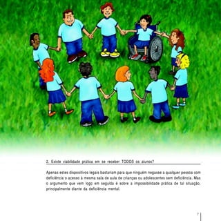 O acesso de alunos com deficiência às escolas e classes comuns da rede regular




2. Existe viabilidade prática em se receber TODOS os alunos?

Apenas estes dispositivos legais bastariam para que ninguém negasse a qualquer pessoa com
deficiência o acesso à mesma sala de aula de crianças ou adolescentes sem deficiência. Mas
o argumento que vem logo em seguida é sobre a impossibilidade prática de tal situação,
principalmente diante da deficiência mental.




                                                                                                                7
 