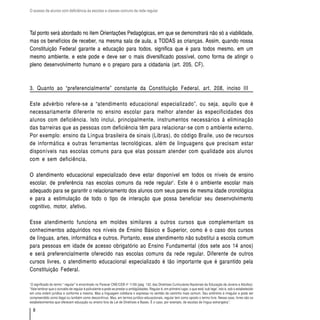 O acesso de alunos com deficiência às escolas e classes comuns da rede regular




Tal ponto será abordado no item Orientações Pedagógicas, em que se demonstrará não só a viabilidade,
mas os benefícios de receber, na mesma sala de aula, a TODAS as crianças. Assim, quando nossa
Constituição Federal garante a educação para todos, significa que é para todos mesmo, em um
mesmo ambiente, e este pode e deve ser o mais diversificado possível, como forma de atingir o
pleno desenvolvimento humano e o preparo para a cidadania (art. 205, CF).



3. Quanto ao “preferencialmente” constante da Constituição Federal, art. 208, inciso III

Este advérbio refere-se a “atendimento educacional especializado”, ou seja, aquilo que é
necessariamente diferente no ensino escolar para melhor atender às especificidades dos
alunos com deficiência. Isto inclui, principalmente, instrumentos necessários à eliminação
das barreiras que as pessoas com deficiência têm para relacionar-se com o ambiente externo.
Por exemplo: ensino da Língua brasileira de sinais (Libras), do código Braile, uso de recursos
de informática e outras ferramentas tecnológicas, além de linguagens que precisam estar
disponíveis nas escolas comuns para que elas possam atender com qualidade aos alunos
com e sem deficiência.

O atendimento educacional especializado deve estar disponível em todos os níveis de ensino
escolar, de preferência nas escolas comuns da rede regular1. Este é o ambiente escolar mais
adequado para se garantir o relacionamento dos alunos com seus pares de mesma idade cronológica
e para a estimulação de todo o tipo de interação que possa beneficiar seu desenvolvimento
cognitivo, motor, afetivo.

Esse atendimento funciona em moldes similares a outros cursos que complementam os
conhecimentos adquiridos nos níveis de Ensino Básico e Superior, como é o caso dos cursos
de línguas, artes, informática e outros. Portanto, esse atendimento não substitui a escola comum
para pessoas em idade de acesso obrigatório ao Ensino Fundamental (dos sete aos 14 anos)
e será preferencialmente oferecido nas escolas comuns da rede regular. Diferente de outros
cursos livres, o atendimento educacional especializado é tão importante que é garantido pela
Constituição Federal.

1
 O significado do termo “ regular” é encontrado no Parecer CNE/CEB nº 11/00 (pág. 132, das Diretrizes Curriculares Nacionais da Educação de Jovens e Adultos):
“Vale lembrar que o conceito de regular é polivalente e pode se prestar a ambigüidades. Regular é, em primeiro lugar, o que está ‘sub lege’, isto é, sob o estabelecido
em uma ordem jurídica e conforme a mesma. Mas a linguagem cotidiana o expressa no sentido de caminho mais comum. Seu antônimo é irregular e pode ser
compreendido como ilegal ou também como descontínuo. Mas, em termos jurídico-educacionais, regular tem como oposto o termo livre. Nesse caso, livres são os
estabelecimentos que oferecem educação ou ensino fora da Lei de Diretrizes e Bases. É o caso, por exemplo, de escolas de língua estrangeira”.

    8
 