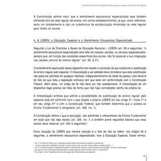 O acesso de alunos com deficiência às escolas e classes comuns da rede regular




A Constituição admite mais: que o atendimento educacional especializado seja também
oferecido fora da rede regular de ensino, em outros estabelecimentos, já que, como referimos,
seria um complemento e não um substitutivo da escolarização ministrada na rede regular
para todos os alunos.



4. A LDBEN, a Educação Especial e o Atendimento Educacional Especializado

Segundo a Lei de Diretrizes e Bases da Educação Nacional – LDBEN (art. 58 e seguintes), “o
atendimento educacional especializado será feito em classes, escolas, ou serviços especializados,
sempre que, em função das condições específicas dos alunos, não for possível a sua integração
nas classes comuns do ensino regular” (art. 59, § 2º).

O entendimento equivocado desse dispositivo tem levado à conclusão de que é possível a substituição
do ensino regular pelo especial. A interpretação a ser adotada deve considerar que esta substituição
não pode ser admitida em qualquer hipótese, independentemente da idade da pessoa. Isso decorre
do fato de que toda a legislação ordinária tem que estar em conformidade com a Constituição
Federal. Além disso, um artigo de lei não deve ser lido isoladamente. A interpretação de um
dispositivo legal precisa ser feita de forma que não haja contradições dentro da própria lei.

A interpretação errônea que admite a possibilidade de substituição do ensino regular pelo
especial está em confronto com o que dispõe a própria LDBEN em seu artigo 4º, inciso I 22 e
em seu artigo 6º 3 e com a Constituição Federal, que também determina que o acesso ao
Ensino Fundamental é obrigatório (art. 208, inc. I).

A Constituição define o que é educação, não admitindo o oferecimento de Ensino Fundamental
em local que não seja escola (art. 206, inc. I) e também prevê requisitos básicos que essa
escola deve observar (art. 205 e seguintes) 4

Outra situação da LDBEN que merece atenção é o fato de não se referir, nos artigos 58 e
seguintes, a atendimento educacional especializado, mas à Educação Especial. Esses termos,

1
  “Art. 4º. O dever do Estado com a educação escolar pública será efetivado mediante a garantia de:
I - ensino fundamental, obrigatório e gratuito, inclusive para os que a ele não tiveram acesso na idade própria (...)”
2
  “Art. 6º. É dever dos pais ou responsáveis efetuar a matrícula dos menores, a partir dos sete anos de idade, no ensino fundamental.”
3
  Ver adiante o item “Instituições especializadas e escolas especiais podem oferecer Ensino Fundamental?”
4
  Ver a seguir, o item “Sugestões de áreas de atuação das instituições/escolas especiais”.

                                                                                                                                              9
 