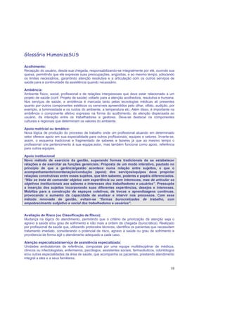 10
Glossário HumanizaSUS
Acolhimento:
Recepção do usuário, desde sua chegada, responsabilizando-se integralmente por ele, ouvindo sua
queixa, permitindo que ele expresse suas preocupações, angústias, e ao mesmo tempo, colocando
os limites necessários, garantindo atenção resolutiva e a articulação com os outros serviços de
saúde para a continuidade da assistência quando necessário.
Ambiência:
Ambiente físico, social, profissional e de relações interpessoais que deve estar relacionado a um
projeto de saúde (conf. Projeto de saúde) voltado para a atenção acolhedora, resolutiva e humana.
Nos serviços de saúde, a ambiência é marcada tanto pelas tecnologias médicas ali presentes
quanto por outros componentes estéticos ou sensíveis apreendidos pelo olhar, olfato, audição, por
exemplo, a luminosidade e os ruídos do ambiente, a temperatura etc. Além disso, é importante na
ambiência o componente afetivo expresso na forma do acolhimento, da atenção dispensada ao
usuário, da interação entre os trabalhadores e gestores. Deve-se destacar os componentes
culturais e regionais que determinam os valores do ambiente.
Apoio matricial ou temático:
Nova lógica de produção do processo de trabalho onde um profissional atuando em determinado
setor oferece apoio em sua especialidade para outros profissionais, equipes e setores. Inverte-se,
assim, o esquema tradicional e fragmentado de saberes e fazeres já que ao mesmo tempo o
profissional cria pertencimento à sua equipe,setor, mas também funciona como apoio, referência
para outras equipes.
Apoio institucional
Novo método de exercício da gestão, superando formas tradicionais de se estabelecer
relações e de exercitar as funções gerenciais. Proposta de um modo interativo, pautado no
princípio de que a gerência/gestão acontece numa relação entre sujeitos, e que o
acompanhamento/coordenação/condução (apoio) dos serviços/equipes deve propiciar
relações construtivas entre esses sujeitos, que têm saberes, poderes e papéis diferenciados.
“Não se trata de comandar objetos sem experiência ou sem interesses, mas de articular os
objetivos institucionais aos saberes e interesses dos trabalhadores e usuários”. Pressupõe
a inserção dos sujeitos incorporando suas diferentes experiências, desejos e interesses.
Mobiliza para a construção de espaços coletivos, de trocas e aprendizagens contínuas,
provocando o aumento da capacidade de analisar e intervir nos processos. Com esse
método renovado de gestão, evitam-se “formas burocratizadas de trabalho, com
empobrecimento subjetivo e social dos trabalhadores e usuários”.
Avaliação de Risco (ou Classificação de Risco):
Mudança na lógica do atendimento, permitindo que o critério de priorização da atenção seja o
agravo à saúde e/ou grau de sofrimento e não mais a ordem de chegada (burocrática). Realizado
por profissional da saúde que, utilizando protocolos técnicos, identifica os pacientes que necessitam
tratamento imediato, considerando o potencial de risco, agravo à saúde ou grau de sofrimento e
providencia de forma ágil o atendimento adequado a cada caso.
Atenção especializada/serviço de assistência especializada:
Unidades ambulatoriais de referência, compostas por uma equipe multidisciplinar de médicos,
clínicos ou infectologistas, enfermeiros, psicólogos, assistentes sociais, farmacêuticos, odontólogos
e/ou outras especialidades da área de saúde, que acompanha os pacientes, prestando atendimento
integral a eles e a seus familiares.
 