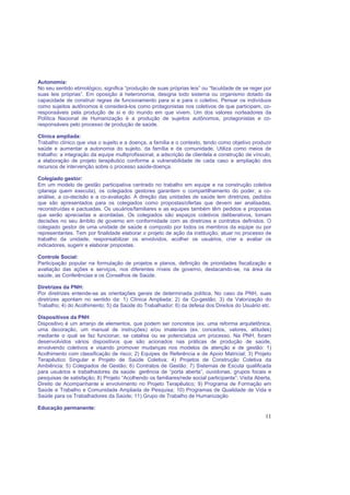 11
Autonomia:
No seu sentido etimológico, significa “produção de suas próprias leis” ou “faculdade de se reger por
suas leis próprias”. Em oposição à heteronomia, designa todo sistema ou organismo dotado da
capacidade de construir regras de funcionamento para si e para o coletivo. Pensar os indivíduos
como sujeitos autônomos é considerá-los como protagonistas nos coletivos de que participam, co-
responsáveis pela produção de si e do mundo em que vivem. Um dos valores norteadores da
Política Nacional de Humanização é a produção de sujeitos autônomos, protagonistas e co-
responsáveis pelo processo de produção de saúde.
Clínica ampliada:
Trabalho clínico que visa o sujeito e a doença, a família e o contexto, tendo como objetivo produzir
saúde e aumentar a autonomia do sujeito, da família e da comunidade. Utiliza como meios de
trabalho: a integração da equipe multiprofissional, a adscrição de clientela e construção de vínculo,
a elaboração de projeto terapêutico conforme a vulnerabilidade de cada caso e ampliação dos
recursos de intervenção sobre o processo saúde-doença.
Colegiado gestor:
Em um modelo de gestão participativa centrado no trabalho em equipe e na construção coletiva
(planeja quem executa), os colegiados gestores garantem o compartilhamento do poder, a co-
análise, a co-decisão e a co-avaliação. A direção das unidades de saúde tem diretrizes, pedidos
que são apresentados para os colegiados como propostas/ofertas que devem ser analisadas,
reconstruídas e pactuadas. Os usuários/familiares e as equipes também têm pedidos e propostas
que serão apreciadas e acordadas. Os colegiados são espaços coletivos deliberativos, tomam
decisões no seu âmbito de governo em conformidade com as diretrizes e contratos definidos. O
colegiado gestor de uma unidade de saúde é composto por todos os membros da equipe ou por
representantes. Tem por finalidade elaborar o projeto de ação da instituição, atuar no processo de
trabalho da unidade, responsabilizar os envolvidos, acolher os usuários, criar e avaliar os
indicadores, sugerir e elaborar propostas.
Controle Social:
Participação popular na formulação de projetos e planos, definição de prioridades fiscalização e
avaliação das ações e serviços, nos diferentes níveis de governo, destacando-se, na área da
saúde, as Conferências e os Conselhos de Saúde.
Diretrizes da PNH:
Por diretrizes entende-se as orientações gerais de determinada política. No caso da PNH, suas
diretrizes apontam no sentido da: 1) Clínica Ampliada; 2) da Co-gestão; 3) da Valorização do
Trabalho; 4) do Acolhimento; 5) da Saúde do Trabalhador; 6) da defesa dos Direitos do Usuário etc.
Dispositivos da PNH
Dispositivo é um arranjo de elementos, que podem ser concretos (ex. uma reforma arquitetônica,
uma decoração, um manual de instruções) e/ou imateriais (ex. conceitos, valores, atitudes)
mediante o qual se faz funcionar, se catalisa ou se potencializa um processo. Na PNH, foram
desenvolvidos vários dispositivos que são acionados nas práticas de produção de saúde,
envolvendo coletivos e visando promover mudanças nos modelos de atenção e de gestão: 1)
Acolhimento com classificação de risco; 2) Equipes de Referência e de Apoio Matricial; 3) Projeto
Terapêutico Singular e Projeto de Saúde Coletiva; 4) Projetos de Construção Coletiva da
Ambiência; 5) Colegiados de Gestão; 6) Contratos de Gestão; 7) Sistemas de Escuta qualificada
para usuários e trabalhadores da saúde: gerência de “porta aberta”, ouvidorias, grupos focais e
pesquisas de satisfação; 8) Projeto “Acolhendo os familiares/rede social participante”: Visita Aberta,
Direito de Acompanhante e envolvimento no Projeto Terapêutico; 9) Programa de Formação em
Saúde e Trabalho e Comunidade Ampliada de Pesquisa; 10) Programas de Qualidade de Vida e
Saúde para os Trabalhadores da Saúde; 11) Grupo de Trabalho de Humanização
Educação permanente:
 
