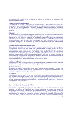 12
Aprendizagem no trabalho, onde o aprender e ensinar se incorporam ao quotidiano das
organizações e ao trabalho.
Eficácia/eficiência (resolubilidade):
A resolubilidade diz respeito à combinação dos graus de eficácia e eficiência das ações em saúde.
A eficácia fala da produção da saúde (Conf. Produção da Saúde) como valor de uso, da qualidade
da atenção e da gestão da saúde. A eficiência refere-se à relação custo/benefício, ao menor
investimento de recursos financeiros e humanos para alcançar o maior impacto nos indicadores
sanitários.
Eqüidade:
No vocabulário do SUS, diz respeito aos meios necessários para se alcançar a igualdade, estando
relacionada com a idéia de justiça social. Condições para que todas as pessoas tenham acesso aos
direitos que lhe são garantidos. Para que se possa exercer a eqüidade, é preciso que existam
ambientes favoráveis, acesso à informação, acesso a experiências e habilidades na vida, assim
como oportunidades que permitam fazer escolhas por uma vida mais sadia. O contrário de
eqüidade é iniqüidade, e as iniqüidades no campo da saúde têm raízes nas desigualdades
existentes na sociedade.
Equipe de referência/equipe multiprofissional:
Grupo que se constitui por profissionais de diferentes áreas e saberes (interdisciplinar,
transdisciplinar), organizados em função dos objetivos/missão de cada serviço de saúde,
estabelecendo-se como referência para os usuários desse serviço (clientela que fica sob a
responsabilidade desse Grupo/Equipe). Está inserido, num sentido vertical, em uma matriz
organizacional. Em hospitais, por exemplo, a clientela internada tem sua equipe básica de
referência, e especialistas e outros profissionais organizam uma rede de serviços matriciais de
apoio (confira-se. Apoio matricial) às equipes de referência. As equipes de referência ao invés de
serem um espaço episódico de integração horizontal
passam a ser a estrutura permanente e nuclear dos serviços de saúde.
Familiar participante:
Representante da rede social do usuário que garante a integração da rede social/familiar e equipe
profissional dos serviços de saúde na elaboração de projetos de saúde.
Gestão participativa:
Construção de espaços coletivos em que é feita a análise das informações e a tomada das
decisões. Nestes espaços estão incluídos a sociedade civil, o usuário e os seus familiares, os
trabalhadores e gestores dos serviços de saúde.
Grupalidade:
Experiência que não se reduz a um conjunto de indivíduos nem tampouco pode ser tomada como
uma unidade ou identidade imutável. É um coletivo ou uma multiplicidade de termos (usuários,
trabalhadores, gestores, familiares etc) em agenciamento e transformação, compondo uma rede de
conexão na qual o processo de produção de saúde e de subjetividade se realiza (conf. Produção de
saúde/produção de subjetividade).
Grupo de Trabalho de Humanização (GTH):
Espaço coletivo organizado, participativo e democrático, que funciona à maneira de um órgão
colegiado e se destina a empreender uma política institucional de resgate dos valores de
universalidade, integralidade e aumento da eqüidade na assistência e democratização na gestão,
em benefício dos usuários e dos trabalhadores da saúde. É constituído por lideranças
representativas do coletivo de profissionais e demais trabalhadores em cada equipamento de
saúde, (nas SES e nas SMS), tendo como atribuições: difundir os princípios norteadores da PNH
 