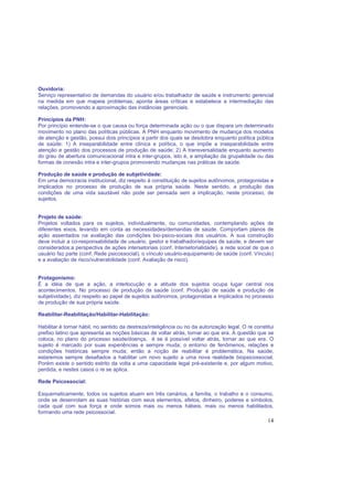 14
Ouvidoria:
Serviço representativo de demandas do usuário e/ou trabalhador de saúde e instrumento gerencial
na medida em que mapeia problemas, aponta áreas críticas e estabelece a intermediação das
relações, promovendo a aproximação das instâncias gerenciais.
Princípios da PNH:
Por princípio entende-se o que causa ou força determinada ação ou o que dispara um determinado
movimento no plano das políticas públicas. A PNH enquanto movimento de mudança dos modelos
de atenção e gestão, possui dois princípios a partir dos quais se desdobra enquanto política pública
de saúde: 1) A inseparabilidade entre clínica e política, o que impõe a inseparabilidade entre
atenção e gestão dos processos de produção de saúde; 2) A transversalidade enquanto aumento
do grau de abertura comunicacional intra e inter-grupos, isto é, a ampliação da grupalidade ou das
formas de conexão intra e inter-grupos promovendo mudanças nas práticas de saúde.
Produção de saúde e produção de subjetividade:
Em uma democracia institucional, diz respeito à constituição de sujeitos autônomos, protagonistas e
implicados no processo de produção de sua própria saúde. Neste sentido, a produção das
condições de uma vida saudável não pode ser pensada sem a implicação, neste processo, de
sujeitos.
Projeto de saúde:
Projetos voltados para os sujeitos, individualmente, ou comunidades, contemplando ações de
diferentes eixos, levando em conta as necessidades/demandas de saúde. Comportam planos de
ação assentados na avaliação das condições bio-psico-sociais dos usuários. A sua construção
deve incluir a co-responsabilidade de usuário, gestor e trabalhador/equipes de saúde, e devem ser
considerados:a perspectiva de ações intersetoriais (conf. Intersetorialidade), a rede social de que o
usuário faz parte (conf. Rede psicossocial), o vínculo usuário-equipamento de saúde (conf. Vínculo)
e a avaliação de risco/vulnerabilidade (conf. Avaliação de risco).
Protagonismo:
É a idéia de que a ação, a interlocução e a atitude dos sujeitos ocupa lugar central nos
acontecimentos. No processo de produção da saúde (conf. Produção de saúde e produção de
subjetividade), diz respeito ao papel de sujeitos autônomos, protagonistas e implicados no processo
de produção de sua própria saúde.
Reabilitar-Reabilitação/Habilitar-Habilitação:
Habilitar é tornar hábil, no sentido da destreza/inteligência ou no da autorização legal. O re constitui
prefixo latino que apresenta as noções básicas de voltar atrás, tornar ao que era. A questão que se
coloca, no plano do processo saúde/doença, é se é possível voltar atrás, tornar ao que era. O
sujeito é marcado por suas experiências e sempre muda; o entorno de fenômenos, relações e
condições históricas sempre muda; então a noção de reabilitar é problemática. Na saúde,
estaremos sempre desafiados a habilitar um novo sujeito a uma nova realidade biopsicossocial.
Porém existe o sentido estrito da volta a uma capacidade legal pré-existente e, por algum motivo,
perdida, e nestes casos o re se aplica.
Rede Psicossocial:
Esquematicamente, todos os sujeitos atuam em três cenários, a família, o trabalho e o consumo,
onde se desenrolam as suas histórias com seus elementos, afetos, dinheiro, poderes e símbolos,
cada qual com sua força e onde somos mais ou menos hábeis, mais ou menos habilitados,
formando uma rede psicossocial.
 