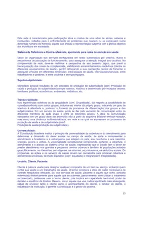 15
Esta rede é caracterizada pela participação ativa e criativa de uma série de atores, saberes e
instituições, voltados para o enfrentamento de problemas que nascem ou se expressam numa
dimensão humana de fronteira, aquele que articula a representação subjetiva com a prática objetiva
dos indivíduos em sociedade.
Sistema de Referência e Contra-referência, apontando para redes de atenção em saúde:
Modo de organização dos serviços configurados em redes sustentadas por critérios, fluxos e
mecanismos de pactuação de funcionamento, para assegurar a atenção integral aos usuários. Na
compreensão de rede, deve-se reafirmar a perspectiva de seu desenho lógico, que prevê a
hierarquização dos níveis de complexidade, viabilizando encaminhamentos resolutivos (dentre os
diferentes equipamentos de saúde), porém reforçando a sua concepção central de fomentar e
assegurar vínculos em diferentes dimensões: intra-equipes de saúde, inter-equipes/serviços, entre
trabalhadores e gestores, e entre usuários e serviços/equipes.
Sujeito/subjetividade:
Identidade pessoal resultado de um processo de produção de subjetividade (conf. Produção de
saúde e produção de subjetividade) sempre coletivo, histórico e determinado por múltiplos vetores:
familiares, políticos, econômicos, ambientais, midiáticos, etc.
Transversalidade:
Nas experiências coletivas ou de grupalidade (conf. Grupalidade), diz respeito à possibilidade de
conexão/confronto com outros grupos, inclusive no interior do próprio grupo, indicando um grau de
abertura à alteridade e, portanto, o fomento de processos de diferenciação dos grupos e das
subjetividades. Em um serviço de saúde, pode se dar pelo aumento de comunicação entre os
diferentes membros de cada grupo e entre os diferentes grupos. A idéia de comunicação
transversal em um grupo deve ser entendida não a partir do esquema bilateral emissor-receptor,
mas como uma dinâmica multivetorializada, em rede e na qual se expressam os processos de
produção de saúde e de subjetividade (conf.
Produção de saúde/produção de subjetividade).
Universalidade:
A Constituição brasileira institui o princípio da universalidade da cobertura e do atendimento para
determinar a dimensão do dever estatal no campo da saúde, de sorte a compreender o
atendimento a brasileiros e a estrangeiros que estejam no país, aos nascituros e aos nascidos,
crianças, jovens e velhos. A universalidade constitucional compreende, portanto, a cobertura, o
atendimento e o acesso ao sistema único de saúde, expressando que o Estado tem o dever de
prestar atendimento nos grandes e pequenos centros urbanos e também às populações isoladas
geopoliticamente, os ribeirinhos, os indígenas, as minorias, os prisioneiros, os excluídos sociais. Os
programas, as ações e os serviços de saúde devem ser concebidos para propiciar cobertura e
atendimento universais, de modo eqüitativo (conf. Equidade) e integral (conf. Integralidade).
Usuário, Cliente, Paciente:
Cliente é palavra usada para designar qualquer comprador de um bem ou serviço, incluindo quem
confia sua saúde a um trabalhador da saúde. O termo incorpora a idéia de poder contratual e de
contrato terapêutico efetuado. Se, nos serviços de saúde, paciente é aquele que sofre, conceito
reformulado historicamente para aquele que se submete, passivamente, sem criticar o tratamento
recomendado, prefere-se usar o termo cliente, pois implica em capacidade contratual, poder de
decisão e equilíbrio de direitos. Usuário, isto é, aquele que usa, indica significado mais abrangente,
capaz de envolver tanto o cliente como o acompanhante do cliente, o familiar do cliente, o
trabalhador da instituição, o gerente da instituição e o gestor do sistema.
 