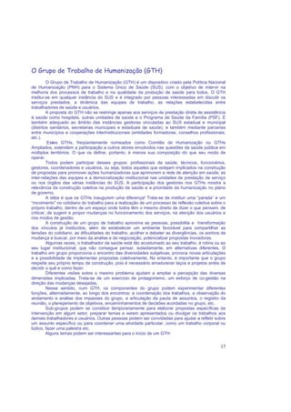 17
O Grupo de Trabalho de Humanização (GTH)
O Grupo de Trabalho de Humanização (GTH) é um dispositivo criado pela Política Nacional
de Humanização (PNH) para o Sistema Único de Saúde (SUS), com o objetivo de intervir na
melhoria dos processos de trabalho e na qualidade da produção de saúde para todos. O GTH
institui-se em qualquer instância do SUS e é integrado por pessoas interessadas em discutir os
serviços prestados, a dinâmica das equipes de trabalho, as relações estabelecidas entre
trabalhadores de saúde e usuários.
A proposta do GTH não se restringe apenas aos serviços de prestação direta de assistência
à saúde como hospitais, outras unidades de saúde e o Programa de Saúde da Família (PSF). É
também adequado ao âmbito das instâncias gestoras vinculadas ao SUS estadual e municipal
(distritos sanitários, secretarias municipais e estaduais de saúde), e também mediante parcerias
entre municípios e cooperações interinstitucionais (entidades formadoras, conselhos profissionais,
etc.).
Estes GTHs, freqüentemente nomeados como Comitês de Humanização ou GTHs
Ampliados, estendem a participação a outros atores envolvidos nas questões da saúde pública em
múltiplos territórios. O que os define, portanto, é menos sua composição do que seu modo de
operar.
Todos podem participar desses grupos: profissionais da saúde, técnicos, funcionários,
gestores, coordenadores e usuários, ou seja, todos aqueles que estejam implicados na construção
de propostas para promover ações humanizadoras que aprimorem a rede de atenção em saúde, as
inter-relações das equipes e a democratização institucional nas unidades de prestação de serviço
ou nos órgãos das várias instâncias do SUS. A participação dos gestores nos GTHs mostra a
relevância da construção coletiva na produção de saúde e a prioridade da humanização no plano
de governo.
A idéia é que os GTHs inaugurem uma diferença! Trata-se de instituir uma “parada” e um
“movimento” no cotidiano do trabalho para a realização de um processo de reflexão coletiva sobre o
próprio trabalho, dentro de um espaço onde todos têm o mesmo direito de dizer o que pensam, de
criticar, de sugerir e propor mudanças no funcionamento dos serviços, na atenção dos usuários e
nos modos de gestão.
A construção de um grupo de trabalho aproxima as pessoas, possibilita a transformação
dos vínculos já instituídos, além de estabelecer um ambiente favorável para compartilhar as
tensões do cotidiano, as dificuldades do trabalho, acolher e debater as divergências, os sonhos de
mudança e buscar, por meio da análise e da negociação, potencializar propostas inovadoras.
Algumas vezes, o trabalhador da saúde está tão acostumado ao seu trabalho, à rotina ou ao
seu lugar institucional, que não consegue pensar, isoladamente, em alternativas diferentes. O
trabalho em grupo proporciona o encontro das diversidades subjetivas, provoca novas articulações
e a possibilidade de implementar propostas coletivamente. No entanto, é importante que o grupo
respeite seu próprio tempo de construção, pois é necessário amadurecer laços e projetos antes de
decidir o quê e como fazer.
Diferentes visões sobre o mesmo problema ajudam a ampliar a percepção das diversas
dimensões implicadas. Trata-se de um exercício de protagonismo, um esforço de co-gestão na
direção das mudanças desejadas.
Nesse sentido, num GTH, os componentes do grupo podem experimentar diferentes
funções, alternadamente, ao longo dos encontros: a coordenação dos trabalhos, a observação do
andamento e análise dos impasses do grupo, a articulação da pauta de assuntos, o registro da
reunião, o planejamento de objetivos, encaminhamentos de decisões acordadas no grupo, etc.
Sub-grupos podem se constituir temporariamente para elaborar propostas específicas de
intervenção em algum setor, preparar temas a serem apresentados ou divulgar os trabalhos aos
demais trabalhadores e usuários. Outras pessoas podem ser convidadas para ajudar a refletir sobre
um assunto específico ou para coordenar uma atividade particular, como um trabalho corporal ou
lúdico, fazer uma palestra etc.
Alguns temas podem ser interessantes para o início de um GTH:
 