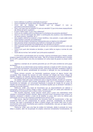 18
o Como melhorar ou qualificar a prestação do serviço?
o Como é trabalhar em equipe nesse serviço? Existem equipes de fato?
o Como são as relações de trabalho com os colegas? E com os
gerentes/coordenadores/diretores
o Qual o pior lugar para se trabalhar? E para ser atendido? O que torna esses espaços/locais
tão difíceis de serem mudados?
o E qual o melhor lugar? O que o faz a diferença?
o Como se dá a relação entre os profissionais e os familiares dos pacientes atendidos?
o Qual é o nível de valorização das “falas” e contribuições dos usuários e dos trabalhadores
da saúde (queixas, sugestões, etc.)?
o Que projetos coletivos já existiram e foram benéficos, mas pararam, e quais estão sendo
desenvolvidos e precisam ser fortalecidos?
o Como articular projetos intersetoriais interessantes para os objetivos da instituição?
o Que parcerias seriam necessárias para melhorar a resolução dos problemas?
o Qual o nível de participação dos trabalhadores nas decisões do serviço?
o Que implicação existe na organização do serviço com a comunidade do território onde está
inserida?
o Como e por quem são tomadas as decisões, e quem define as regras e normas de cada
setor?
o Quais são as normas “sem sentido” que continuamos acatando?
O GTH define a periodicidade para as reuniões, organiza prioridades para o debate, propõe
projetos e planos de ação para atingir suas metas. Não há um tempo pré-definido para a duração
de um GTH, podendo durar anos e/ou se desdobrar em outros tipos de grupos ou propor outras
ações.
Vejamos o exemplo de um caminho percorrido por um GTH para constituir-se como grupo
de trabalho:
A direção de um determinado serviço resolveu estimular a criação do GTH. Convidou alguns
funcionários para que fizessem uma primeira reunião, onde seriam discutidos: finalidade e objetivos
do grupo, modo de operar, periodicidade de encontros e definição de uma coordenação dos
trabalhos.
Nesse primeiro encontro, um funcionário questionou porque só alguns haviam sido
convidados. Essa situação lhe causara um certo mal-estar em relação aos outros colegas de
trabalho. Surgiram, em seguida, algumas idéias para que a participação no grupo fosse ampliada,
com a possibilidade de que outras pessoas interessadas tivessem acesso aos encontros.
As análises feitas pelo grupo contribuíram para a seguinte decisão, tomada por consenso:
antes do próximo encontro seria enviado (grampeado junto com o contracheque) a todos os
funcionários da Instituição, um comunicado explicando a proposta de criação de um grupo de
trabalho de humanização e, ao mesmo tempo, convidando aqueles que se sentissem motivados a
participar da reunião seguinte.
Definiu-se, então, uma dupla de funcionários que se responsabilizaria por elaborar o
comunicado, imprimi-lo e fazê-lo chegar a todos. Também foi feito um cartaz para estimular os
trabalhadores a conversarem entre si sobre o tema “humanização”.
Nas reuniões seguintes, muitas pessoas vieram para o grupo com expectativas muito
variadas e contribuições também diversas. Alguns encontros foram necessários para construir os
objetivos, esclarecer e debater o modo de se trabalhar no grupo, bem como os critérios para
participação, de forma a não prejudicar à assistência em nenhum setor.
Aos poucos, algumas características dos encontros foram se transformando: a fala, que
inicialmente tinha um tom predominante de queixas, denúncias, insatisfações de naturezas
diversas, deu lugar à recuperação de idéias e projetos antigos, que haviam dado certo ou eram
reconhecidos como sendo importantes para usuários e trabalhadores, mas que, por algum motivo,
haviam sido interrompidos.
Passou-se, então, para uma fase de análise da Instituição, aliada à produção de novas
idéias e projetos, além da recuperação de projetos anteriores considerados humanizadores. Ao
 