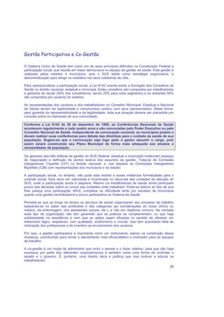 20
Gestão Participativa e Co-Gestão
O Sistema Único de Saúde tem como um de seus princípios definidos na Constituição Federal a
participação social, que resulta em maior democracia no espaço da gestão da saúde. Esta gestão é
realizada pelos estados e municípios, pois o SUS adota como estratégia organizativa, a
descentralização para atingir os cidadãos nos seus cotidianos de vida.
Para operacionalizar a participação social, a Lei 8142 orienta sobre a formação dos Conselhos de
Saúde no âmbito nacional, estadual e municipal. Estes conselhos são compostos por trabalhadores
e gestores de saúde (50% dos conselheiros, sendo 25% para cada segmento) e os restantes 50%
são compostos por usuários do sistema.
As representações dos usuários e dos trabalhadores no Conselho Municipal, Estadual e Nacional
de Saúde devem ter legitimidade e compromisso político com seus representados. Desta forma,
para garantia da representatividade e da legitimidade, toda sua atuação deveria ser precedida por
consulta sobre os interesses de sua comunidade.
Conforme a Lei 8142 de 28 de dezembro de 1990, as Conferências Nacionais de Saúde
acontecem regularmente a cada quatro anos e são convocadas pelo Poder Executivo ou pelo
Conselho Nacional de Saúde. Independente da convocação nacional, os municípios podem e
devem realizar suas conferências para debate das diretrizes para o cuidado da saúde de sua
população. Sugere-se que a convocação seja logo após o gestor assumir o cargo, pois
assim estará construindo seu Plano Municipal de forma mais adequada aos anseios e
necessidades da população.
Os gestores das três esferas de gestão do SUS (federal, estadual e municipal) instituíram espaços
de negociação e definição de pactos acerca dos assuntos da gestão. Trata-se da Comissão
Intergestores Tripartite (CIT) no âmbito nacional, e, nos estados as Comissões Intergestores
Bipartites (CIB) com representações dos municípios e do estado.
A participação social, no entanto, não pode esta restrita a essas instâncias formalizadas para o
controle social. Esta deve ser valorizada e incentivada no dia-a-dia das unidades de atenção do
SUS, onde a participação ainda é pequena. Mesmo os trabalhadores de saúde ainda participam
pouco das decisões sobre os rumos das unidades onde trabalham. Pode-se atribuir ao fato de que
lhes pareça uma participação difícil, complexa ou dificultada tanto por excesso de burocracia
quanto uma gestão centralizadora e pouco participativa no Sistema de Saúde.
Percebe-se que ao longo do tempo os serviços de saúde organizaram seu processo de trabalho
baseando-se no saber das profissões e das categorias (as coordenações do corpo clínico ou
médico, da enfermagem, dos assistentes sociais, etc.), e não em objetivos comuns. Na verdade
esse tipo de organização não tem garantido que as práticas se complementem, ou que haja
solidariedade na assistência e nem que as ações sejam eficazes no sentido de oferecer um
tratamento digno, respeitoso, com qualidade, acolhimento e vínculo. Isso tem acarretado falta de
motivação dos profissionais e de incentivo ao envolvimento dos usuários.
Por isso, a gestão participativa é importante como um instrumento valioso na construção dessa
mudança, contribuindo para tornar o atendimento mais eficaz/efetivo e motivador para as equipes
de trabalho.
A co-gestão é um modo de administrar que inclui o pensar e o fazer coletivo, para que não haja
excessos por parte dos diferentes corporativismos e também como uma forma de controlar o
estado e o governo. É, portanto, uma diretriz ética e política que visa motivar e educar os
trabalhadores.
 