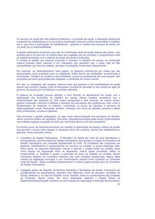 21
Os serviços de saúde têm três objetivos finalísticos: a produção de saúde, a realização profissional
e pessoal dos trabalhadores e a sua própria reprodução enquanto política democrática e solidária,
isto é, que inclui a participação de trabalhadores , gestores e usuários dos serviços de saúde, em
um pacto de co-responsabilidade.
A gestão participativa reconhece que não há combinação ideal pré-fixada desses três pontos, mas
acredita que é no exercício do próprio fazer da co-gestão que os contratos e compromissos entre
os sujeitos envolvidos com o sistema de saúde vão sendo construídos.
O modelo de gestão que estamos propondo é centrado no trabalho em equipe, na construção
coletiva (planeja quem executa) e em colegiados que garantem que o poder seja de fato
compartilhado, por meio de análises, decisões e avaliações construídas coletivamente.
Por exemplo, ao desempenharem seus papéis, os gestores orientam-se por metas que são
apresentadas como propostas para os colegiados. Estas devem ser analisadas, reconstruídas e
combinadas. Também os usuários e seus familiares, quanto os profissionais em suas equipes têm
propostas que serão apreciadas pelo colegiado e resolvidas de comum acordo.
Por isso, os colegiados são espaços coletivos tanto dos gestores e dos trabalhadores da saúde
quanto dos usuários. Espaço onde há discussão e tomada de decisões no seu campo de ação de
governo, de acordo com as diretrizes e contratos definidos.
O sistema de co-gestão procura articular o novo formato no atendimento em saúde com a
participação dos envolvidos no trabalho em equipe. Dessa maneira, acredita-se que a
implementação das diretrizes do SUS estará assegurada e será possível, ao mesmo tempo,
garantir motivação, estímulo à reflexão e aumento da auto-estima dos profissionais, bem como o
fortalecimento do empenho no trabalho, criatividade na busca de soluções e aumento da
responsabilidade social. Pressupõe, também, interação com troca de saberes, poderes e afetos
entre profissionais, usuários e gestores.
Para promover a gestão participativa, ou seja, maior democratização nos processos de decisão,
vários caminhos podem ser adotados. Para tanto, dispositivos/arranjos estão sendo implementados
nos múltiplos espaços de gestão do SUS, por este Brasil afora e com bons resultados.
O primeiro grupo de dispositivos/arranjos diz respeito à organização do espaço coletivo de gestão
que permita o acordo entre desejos e interesses tanto dos usuários, quanto dos trabalhadores e
gestores. Como exemplos, temos:
• Conselhos de Gestão Participativa. O Ministério da Saúde por meio de suas Secretarias e,
principalmente, pela Secretaria de Gestão Participativa, tem apoiado a criação de Conselhos de
Gestão Participativa nas Unidades Assistenciais do SUS. Os Conselhos são compostos por
gestores, trabalhadores e representantes de usuários da unidade. A essas instâncias cabe,
entre outras, as seguintes atribuições: discutir e aprovar o projeto diretor da unidade; atuar
como espaço de negociação entre os segmentos; indicar ações prioritárias; definir os
investimentos; e, fiscalizar e avaliar a execução do plano de trabalho da unidade. Muitos
municípios dispõem de Conselhos Gestores nas suas unidades assistenciais, alguns deles
criados por legislação municipal e com nomenclatura variável como Conselho ou Comissão
Local de Saúde. Estes conselhos desempenham o mesmo papel previsto para os Conselhos
de Gestão Participativa;
• Colegiado gestor de Hospital, de Distritos Sanitários e Secretarias de Saúde. Compostos por
coordenadores de áreas/setores, gerentes (dos diferentes níveis da atenção), secretário de
Saúde, diretores e, no caso do Hospital, incluir, também, todos os coordenadores das Unidades
de Produção. Dentre outras, tem como atribuições: elaborar o Projeto Diretor do
Distrito/Secretaria/Hospital; constituir-se como espaço de negociação e definição de prioridades,
 