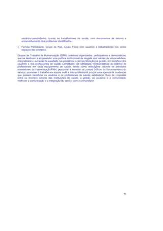 23
usuários/comunidades, quanto os trabalhadores da saúde, com mecanismos de retorno e
encaminhamento dos problemas identificados. .
• Família Participante, Grupo de Pais, Grupo Focal com usuários e trabalhadores nos vários
espaços das unidades.
Grupos de Trabalho de Humanização (GTH): coletivos organizados, participativos e democráticos,
que se destinam a empreender uma política institucional de resgate dos valores de universalidade,
integralidade e aumento da eqüidade na assistência e democratização na gestão, em benefício dos
usuários e dos profissionais de saúde. Constituído por lideranças representativas do coletivo de
profissionais em cada equipamento de saúde, tendo como atribuições: difundir os princípios
norteadores da Humanização/PNH; pesquisar e levantar os pontos críticos do funcionamento do
serviço; promover o trabalho em equipe multi e inter-profissional; propor uma agenda de mudanças
que possam beneficiar os usuários e os profissionais de saúde; estabelecer fluxo de propostas
entre os diversos setores das instituições de saúde, a gestão, os usuários e a comunidade;
melhorar a comunicação e a integração do serviço com a comunidade.
 