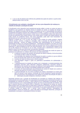 26
• o uso ou não de saberes para melhoria da qualidade das ações de saúde e o quanto estes
saberes estão a favor da vida.
O Acolhimento com avaliação e classificação de risco como dispositivo de mudança no
trabalho da atenção e produção de saúde
O Acolhimento como dispositivo tecno-assistencial permite refletir e mudar os modos de operar a
assistência, pois questiona as relações clínicas no trabalho em saúde, os modelos de atenção e
gestão e as relações de acesso aos serviços. A avaliação de risco e vulnerabilidade não pode ser
considerada prerrogativa exclusiva dos profissionais de saúde, o usuário e sua rede social devem
também ser considerados neste processo. Avaliar riscos e vulnerabilidade implica estar atento tanto
ao grau de sofrimento físico quanto psíquico, pois muitas vezes o usuário que chega andando, sem
sinais visíveis de problemas físicos, mas muito angustiado, pode estar mais necessitado de
atendimento em com maior grau de risco e vulnerabilidade.
Vejamos a história de A. de 15 anos: ela chega a uma unidade de saúde andando, trajando
uniforme escolar, sozinha, e dirige-se a recepção, onde o processo de acolhimento se faz à
maneira tradicional - através de triagem burocrática sem sistematização de um processo de
Classificação de Risco com protocolo estabelecido - visivelmente angustiada e diz estar com muita
dor na barriga. A profissional da Recepção avalia que ela pode ficar na fila, e depois de 35 minutos
esperando A. volta à recepção diz que a dor está aumentando, mas é reconduzida à esperar a sua
vez na fila. Depois de 15 minutos A. cai no chão, é levada para o atendimento e morre por ter
ingerido veneno de rato para interromper uma gravidez indesejada.
O que a história de A. nos indica é a urgência de reversão e reinvenção dos modos de operar os
processos de acolhimento no cotidiano dos serviços de saúde objetivando:
• a melhoria do acesso dos usuários aos serviços de saúde mudando a forma burocrática
de entrada por filas e ordem de chegada
• a humanização das relações entre profissionais de saúde e usuários no que se refere à
forma de escutar este usuário em seus problemas e demandas;
• mudança de objeto da doença para o doente (sujeito);
• uma abordagem integral a partir de parâmetros humanitários de solidariedade e
cidadania;
• o aperfeiçoamento do trabalho em equipe com a integração e complementaridade das
atividades exercidas pelas diferentes categorias profissionais, buscando orientar o
atendimento dos usuários aos serviços de saúde por riscos apresentados, complexidade
do problema, grau de saber e tecnologias exigidas para a solução;
• o aumento da responsabilização dos profissionais de saúde em relação aos usuários e
elevação dos graus de vínculo e confiança entre eles;
• a operacionalização de uma clínica ampliada que implica a abordagem do usuário para
além da doença e suas queixas, construção de vínculo terapêutico visando aumentar o
grau de autonomia e de protagonismo dos sujeitos no processo de produção de saúde, e
a elaboração de projeto terapêutico individual e coletivo.
Importante acentuar que o conceito de Acolhimento se concretiza no cotidiano das práticas de
saúde através de escuta qualificada e da capacidade de pactuação entre a demanda do usuário e a
possibilidade de resposta do serviço, e deve traduzir-se em qualificação da produção de saúde
complementando-se com a responsabilização daquilo que não se pode responder de imediato, mas
que é possível direcionar de maneira ética e resolutiva, com segurança de acesso ao usuário.
Neste sentido todos os profissionais de saúde fazem acolhimento. Entretanto, as portas de entrada
dos aparelhos de saúde podem demandar a necessidade de um grupo especializado em promover
o primeiro contato do usuário com o serviço, como Prontos Socorros, Ambulatórios de
Especialidades, Centros de Saúde etc., grupo este afeito às tecnologias relacionais, produção de
grupalidades e produção e manipulação de banco de dados.
 
