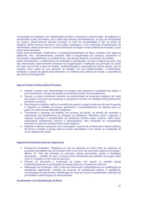 27
A tecnologia de Avaliação com Classificação de Risco, pressupõe a determinação de agilidade no
atendimento a partir da análise, sob a óptica de protocolo pré-estabelecido, do grau de necessidade
do usuário, proporcionando atenção centrada no nível de complexidade e não na ordem de
chegada. Desta maneira exerce-se uma análise (avaliação) e uma ordenação (Classificação) da
necessidade, distanciando-se do conceito tradicional de triagem e suas práticas de exclusão, já que
todos serão atendidos.
Estas duas tecnologias, Acolhimento e Avaliação/Classificação de Risco, portanto, tem objetivos
diferentes, mas complementares, podendo, dada a singularidade dos serviços, coexistirem ou
funcionarem separadamente no contexto físico, mas jamais dispares no processo de trabalho.
Neste entendimento, o acolhimento com avaliação e classificação de risco configura-se como uma
das intervenções potencialmente decisivas na reorganização e realização da promoção da saúde
em rede, pois se faz a partir da análise, problematização e proposição da própria equipe, que se
constitui como sujeito do seu processo de trabalho. Em sua implementação, o acolhimento,
extrapola o espaço de gestão local afirmando, no cotidiano das práticas em saúde, a coexistência
das macro e micropolíticas.
Alguns Pontos Críticos Deste Processo:
• Ampliar o acesso sem sobrecarregar as equipes, sem prejudicar a qualidade das ações, e
sem transformar o serviço de saúde em excelente produtor de procedimentos.
• Superar a prática tradicional, centrada na exclusividade da dimensão biológica, de modo
que amplie a escuta e que recoloque a perspectiva humana na interação entre profissionais
de saúde e usuários.
• Reconfigurar o trabalho médico no sentido de superar o papel central que ele vem ocupando
e integrá-lo no trabalho da equipe, garantindo o compartilhamento de saberes para um
ganho na potência das diferentes categorias.
• Transformar o processo de trabalho nos serviços de saúde, no sentido de aumentar a
capacidade dos trabalhadores de distinguir os problemas, identificar riscos e agravos, e
adequar respostas à complexidade de problemas trazidos pelos usuários. Além disso,
potencializar profissionais comuns e especializados, sem extrapolar as competências
inerentes ao exercício profissional de cada categoria.
• Explicitar e discutir a proposta com a população, conjunto de profissionais e atores políticos
de forma a ampliar a escuta para os pontos assinalados e as críticas na construção de
novos saberes em saúde.
Algumas ferramentas teóricas disponíveis
• Fluxograma Analisador: “Diagrama em que se desenha um certo modo de organizar os
processos de trabalho que se vinculam entre si em torno de uma certa cadeia de produção.”
(Merhy, E). Foto das entradas no processo, etapas percorridas, saídas e resultados
alcançados → análise do caso. Funciona como ferramenta para reflexão da equipe sobre
como é o trabalho no dia a dia dos serviços.
• Oficinas de discussão e construção de ações com acento no trabalho grupal
multiprofissional com a participação de equipe local e/ou consultorias externas.
• Elaboração de Protocolos: Sob a ótica da intervenção multiprofissional na qualificação da
assistência, legitimando: inserção do conjunto de profissionais ligados à assistência,
humanização do atendimento, identificação de risco por todos os profissionais, definição de
prioridades e padronização de medicamentos.
Acolhimento com Classificação de Risco
 