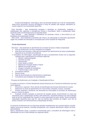 29
A área de Emergência, nesta lógica, deve ser pensada também por nível de complexidade,
desta forma otimizando recursos tecnológicos e força de trabalho das equipes, atendendo ao
usuário segundo sua necessidade específica.
Área Vermelha – área devidamente equipada e destinada ao recebimento, avaliação e
estabilização das urgências e emergências clínicas e traumáticas. Após a estabilização estes
pacientes serão encaminhados para as seguintes áreas:
Área Amarela - área destinada à assistência de pacientes críticos e semi-críticos já com
terapêutica de estabilização iniciada.
Área Verde - área destinada a pacientes não críticos, em observação ou internados aguardando
vagas nas unidades de internação ou remoções para outros hospitais de retaguarda.
Pronto Atendimento
Área Azul – área destinada ao atendimento de consultas de baixa e média complexidade
• Área de Acolhimento com fluxo obrigatório na chegada
• Área física que favoreça a visão dos que esperam por atendimentos de baixa complexidade,
seguindo-se os conceitos de ambiência.
• Consultório de Enfermagem, classificação de risco e procedimentos iniciais com os seguintes
materiais para o atendimento às eventuais urgências:
Monitor e eletrocardiógrafo
Oxímetro de pulso
Glucosímetro
Ambú Adulto e Infantil
Material de Intubação Adulto e Infantil
Material de punção venosa
Drogas e soluções de emergência
Prancha longa e colar cervical
• Consultórios médicos
• Serviço Social
• Sala de administração de medicamentos e inaloterapia
• Consultórios para avaliação de especialidades
Processo de Acolhimento com Avaliação e Classificação de Risco:
O usuário ao procurar o Pronto Atendimento deverá direcionar-se à Central de Acolhimento que terá
como objetivos:
• Direcionar e organizar o fluxo através da identificação das diversas demandas do usuário
• Determinar as áreas de atendimento em nível primário (ortopedia, suturas, consultas)
• Acolher pacientes e familiares nas demandas de informações do processo de atendimento,
tempo e motivo de espera
• Avaliação primária, baseada no protocolo de situação queixa, encaminhando os casos que
necessitam para a Classificação de Risco pelo enfermeiro. Importante destacar que esta avaliação
pode se dar por explicitação dos Usuários ou pela observação de quem acolhe, sendo necessário
capacitação específica para este fim, não se entende aqui processo de triagem, pois não se
produz conduta e sim direcionamento à Classificação de Risco.
A Central de Acolhimento tem sua demanda atendida imediatamente sem precisar esperar consulta
médica (procura por exames, consultas ambulatoriais, etc), evitando atendimento médico de forma
desnecessária.
Após o atendimento inicial, o paciente é encaminhado para o consultório de enfermagem onde a
classificação de risco é feita baseada nos seguintes dados:
 