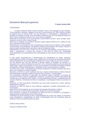 3
Documento Base para gestores
3ª edição, Brasília 2006.
I) Apresentação
“A saúde é direito de todos e dever do Estado". Essa é uma conquista do povo brasileiro.
Toda conquista é, entretanto, resultado e início de um outro processo. Em 1988, votamos a criação
do Sistema Único de Saúde (SUS). Com ele afirmamos a universalidade, a integralidade e a
eqüidade da atenção em saúde. Com ele também apontamos para uma concepção de saúde que
não se reduz à ausência de doença, mas a uma vida com qualidade.
Muitas são as dimensões com as quais estamos comprometidos: prevenir, cuidar, proteger, tratar,
recuperar, promover, enfim, produzir saúde.
Muitos são os desafios que aceitamos enfrentar quando estamos lidando com a defesa da vida,
com a garantia do direito à saúde.
Neste percurso de construção do SUS, acompanhamos avanços que nos alegram, novas questões
que demandam outras respostas, mas também problemas que persistem sem solução, impondo a
urgência seja de aperfeiçoamento do sistema, seja de mudança de rumos.
Especialmente num país como o Brasil, com as profundas desigualdades socioeconômicas que
ainda o caracterizam, o acesso aos serviços e aos bens de saúde com conseqüente
responsabilização de acompanhamento das necessidades de cada usuário, permanece com várias
lacunas.
A esse quadro acrescentem-se a desvalorização dos trabalhadores de saúde, expressiva
precarização das relações de trabalho, baixo investimento num processo de educação permanente
desses trabalhadores, pouca participação na gestão dos serviços e frágil vínculo com os usuários.
Um dos aspectos que mais tem chamado a atenção quando da avaliação dos serviços é o
despreparo dos e demais trabalhadores para lidar com a dimensão subjetiva que toda prática de
saúde supõe. Ligado a esse aspecto, um outro que se destaca é a presença de modelos de gestão
centralizados e verticais desapropriando o trabalhador de seu próprio processo de trabalho.
O cenário indica, então, a necessidade de mudanças. Mudanças no modelo de atenção que não se
farão sem mudanças no modelo de gestão.
Queremos um SUS com essas mudanças. Para isso, estamos implementando a Política Nacional
de Humanização da atenção e gestão no Sistema Único de Saúde – “HumanizaSUS”.
Por humanização entendemos a valorização dos diferentes sujeitos implicados no processo de
produção de saúde: usuários, trabalhadores e gestores. Os valores que norteiam essa política são
a autonomia e o protagonismo dos sujeitos, a co-responsabilidade entre eles, o estabelecimento de
vínculos solidários, a construção de redes de cooperação e a participação coletiva no processo de
gestão.
Queremos um SUS humanizado. Entendemos que essa tarefa convoca-nos a todos: gestores,
trabalhadores e usuários.
Queremos um SUS em todas as suas instâncias, programas e projetos comprometido com a
humanização.
Queremos um SUS fortalecido em seu processo de pactuação democrática e coletiva.
Enfim, queremos um SUS de todos e para todos. Queremos um SUS humanizado!
Este documento é produto da contribuição de muitos que têm se envolvido na proposição e
implementação da Política Nacional de Humanização.
O Ministério da Saúde entende que tem a responsabilidade de ampliar esse debate, de sensibilizar
outros segmentos e, principalmente, de tomar a Humanização como um movimento capaz de
fortalecer o SUS como política pública de saúde.
II) Marco teórico-político
Avanços e desafios do SUS
 