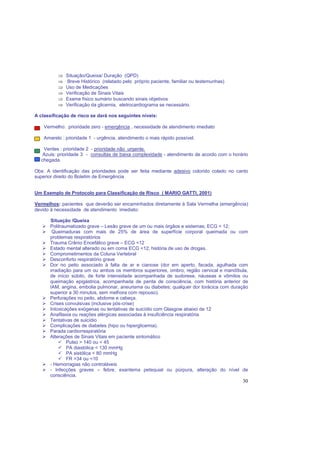 30
⇒ Situação/Queixa/ Duração (QPD)
⇒ Breve Histórico (relatado pelo próprio paciente, familiar ou testemunhas)
⇒ Uso de Medicações
⇒ Verificação de Sinais Vitais
⇒ Exame físico sumário buscando sinais objetivos
⇒ Verificação da glicemia, eletrocardiograma se necessário.
A classificação de risco se dará nos seguintes níveis:
Vermelho: prioridade zero - emergência , necessidade de atendimento imediato
Amarelo : prioridade 1 - urgência, atendimento o mais rápido possível.
Verdes : prioridade 2 - prioridade não urgente.
Azuis: prioridade 3 - consultas de baixa complexidade - atendimento de acordo com o horário
de chegada.
Obs: A identificação das prioridades pode ser feita mediante adesivo colorido colado no canto
superior direito do Boletim de Emergência
Um Exemplo de Protocolo para Classificação de Risco ( MARIO GATTI, 2001)
Vermelhos: pacientes que deverão ser encaminhados diretamente à Sala Vermelha (emergência)
devido à necessidade de atendimento imediato:
Situação /Queixa
Politraumatizado grave – Lesão grave de um ou mais órgãos e sistemas; ECG < 12;
Queimaduras com mais de 25% de área de superfície corporal queimada ou com
problemas respiratórios
Trauma Crânio Encefálico grave – ECG <12
Estado mental alterado ou em coma ECG <12; história de uso de drogas.
Comprometimentos da Coluna Vertebral
Desconforto respiratório grave
Dor no peito associado à falta de ar e cianose (dor em aperto, facada, agulhada com
irradiação para um ou ambos os membros superiores, ombro, região cervical e mandíbula,
de início súbito, de forte intensidade acompanhada de sudorese, náuseas e vômitos ou
queimação epigástrica, acompanhada de perda de consciência, com história anterior de
IAM, angina, embolia pulmonar, aneurisma ou diabetes; qualquer dor torácica com duração
superior a 30 minutos, sem melhora com repouso).
Perfurações no peito, abdome e cabeça.
Crises convulsivas (inclusive pós-crise)
Intoxicações exógenas ou tentativas de suicídio com Glasgow abaixo de 12
Anafilaxia ou reações alérgicas associadas à insuficiência respiratória
Tentativas de suicídio
Complicações de diabetes (hipo ou hiperglicemia).
Parada cardiorrespiratória
Alterações de Sinais Vitais em paciente sintomático
Pulso > 140 ou < 45
PA diastólica < 130 mmHg
PA sistólica < 80 mmHg
FR >34 ou <10
- Hemorragias não controláveis
- Infecções graves – febre, exantema petequial ou púrpura, alteração do nível de
consciência.
 