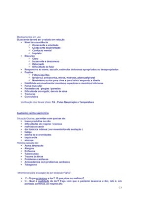 33
Medicamentos em uso
O paciente deverá ser avaliado em relação:
Nível de consciência
Consciente e orientado
Consciente desorientado
Confusão mental
Inquieto
Discurso
Claro
Incoerente e desconexo
Deturpado
Dificuldade de falar
Responsivo ao nome, sacudir, estímulos dolorosos apropriados ou desapropriados
Pupilas :
Fotorreagentes
Isocórica, anisocorica, miose, midríase, ptose palpebral
Movimento ocular para cima e para baixo/ esquerda e direita
Habilidade em movimentar membros superiores e membros inferiores
Força muscular
Paraestesias / plegias / paresias
Dificuldade de engolir, desvio de rima
Tremores
Convulsões
Verificação dos Sinais Vitais: PA , Pulso Respiração e Temperatura
Avaliação cardiorespiratória
Situação/Queixa: pacientes com queixas de:
tosse produtiva ou não
dificuldades de respirar / cianose
resfriado recente
dor torácica intensa ( ver mnemônico de avaliação )
fadiga
edema de extremidades
taquicardia
síncope
História passada de:
Asma /Bronquite
Alergias
Enfisema
Tuberculose
Trauma de tórax
Problemas cardíacos
Antecedentes com problemas cardíacos
Tabagismo
Mnemônico para avaliação da dor torácica: PQRST
P - O que provocou a dor? O que piora ou melhora?
Q - Qual a qualidade da dor? Faça com que o paciente descreva a dor, isto é, em
pontada, contínua, ao respirar,etc
 