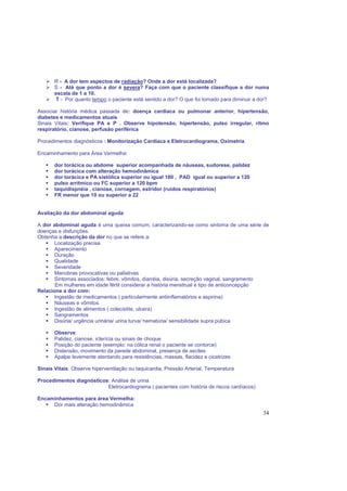34
R - A dor tem aspectos de radiação? Onde a dor está localizada?
S - Até que ponto a dor é severa? Faça com que o paciente classifique a dor numa
escala de 1 a 10.
T - Por quanto tempo o paciente está sentido a dor? O que foi tomado para diminuir a dor?
Associar história médica passada de: doença cardíaca ou pulmonar anterior, hipertensão,
diabetes e medicamentos atuais
Sinais Vitais: Verifique PA e P . Observe hipotensão, hipertensão, pulso irregular, ritmo
respiratório, cianose, perfusão periférica
Procedimentos diagnósticos : Monitorização Cardíaca e Eletrocardiograma, Oximetria
Encaminhamento para Área Vermelha:
dor torácica ou abdome superior acompanhada de náuseas, sudorese, palidez
dor torácica com alteração hemodinâmica
dor torácica e PA sistólica superior ou igual 180 , PAD igual ou superior a 120
pulso arrítmico ou FC superior a 120 bpm
taquidispnéia , cianose, cornagem, estridor (ruídos respiratórios)
FR menor que 10 ou superior a 22
Avaliação da dor abdominal aguda
A dor abdominal aguda é uma queixa comum, caracterizando-se como sintoma de uma série de
doenças e disfunções.
Obtenha a descrição da dor no que se refere a:
Localização precisa
Aparecimento
Duração
Qualidade
Severidade
Manobras provocativas ou paliativas
Sintomas associados: febre, vômitos, diarréia, disúria, secreção vaginal, sangramento
Em mulheres em idade fértil considerar a história menstrual e tipo de anticoncepção
Relacione a dor com:
Ingestão de medicamentos ( particularmente antiinflamatórios e aspirina)
Náuseas e vômitos
Ingestão de alimentos ( colecistite, ulcera)
Sangramentos
Disúria/ urgência urinária/ urina turva/ hematúria/ sensibilidade supra púbica
Observe:
Palidez, cianose, icterícia ou sinais de choque
Posição do paciente (exemplo: na cólica renal o paciente se contorce)
Distensão, movimento da parede abdominal, presença de ascites
Apalpe levemente atentando para resistências, massas, flacidez e cicatrizes
Sinais Vitais: Observe hiperventilação ou taquicardia, Pressão Arterial, Temperatura
Procedimentos diagnósticos: Análise de urina
Eletrocardiograma ( pacientes com história de riscos cardíacos)
Encaminhamentos para área Vermelha:
Dor mais alteração hemodinâmica
 