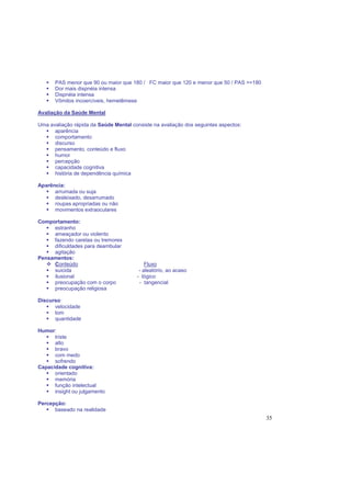 35
PAS menor que 90 ou maior que 180 / FC maior que 120 e menor que 50 / PAS >=180
Dor mais dispnéia intensa
Dispnéia intensa
Vômitos incoercíveis, hemetêmese
Avaliação da Saúde Mental
Uma avaliação rápida da Saúde Mental consiste na avaliação dos seguintes aspectos:
aparência
comportamento
discurso
pensamento, conteúdo e fluxo
humor
percepção
capacidade cognitiva
história de dependência química
Aparência:
arrumada ou suja
desleixado, desarrumado
roupas apropriadas ou não
movimentos extraoculares
Comportamento:
estranho
ameaçador ou violento
fazendo caretas ou tremores
dificuldades para deambular
agitação
Pensamentos:
Conteúdo Fluxo
suicida - aleatório, ao acaso
ilusional - lógico
preocupação com o corpo - tangencial
preocupação religiosa
Discurso:
velocidade
tom
quantidade
Humor:
triste
alto
bravo
com medo
sofrendo
Capacidade cognitiva:
orientado
memória
função intelectual
insight ou julgamento
Percepção:
baseado na realidade
 
