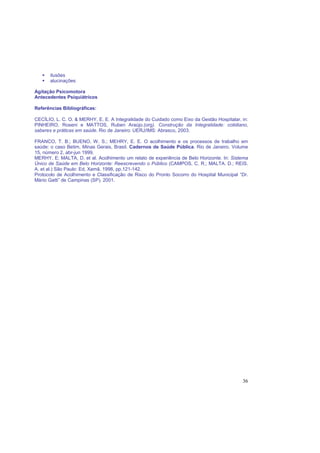 36
ilusões
alucinações
Agitação Psicomotora
Antecedentes Psiquiátricos
Referências Bibliográficas:
CECÍLIO, L. C. O. & MERHY, E. E. A Integralidade do Cuidado como Eixo da Gestão Hospitalar, in:
PINHEIRO, Roseni e MATTOS, Ruben Araújo.(org). Construção da Integralidade: cotidiano,
saberes e práticas em saúde. Rio de Janeiro: UERJ/IMS: Abrasco, 2003.
FRANCO, T. B.; BUENO, W. S.; MEHRY, E. E. O acolhimento e os processos de trabalho em
saúde: o caso Betim, Minas Gerais, Brasil. Cadernos de Saúde Pública. Rio de Janeiro. Volume
15, número 2, abr-jun 1999.
MERHY, E; MALTA, D. et al. Acolhimento um relato de experiência de Belo Horizonte. In: Sistema
Único de Saúde em Belo Horizonte: Reescrevendo o Público (CAMPOS, C. R.; MALTA. D.; REIS.
A. et al.) São Paulo: Ed. Xamã. 1998, pp.121-142.
Protocolo de Acolhimento e Classificação de Risco do Pronto Socorro do Hospital Municipal “Dr.
Mário Gatti” de Campinas (SP). 2001.
 