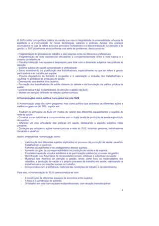 4
O SUS institui uma política pública de saúde que visa à integralidade, à universalidade, à busca da
eqüidade e à incorporação de novas tecnologias, saberes e práticas. Apesar dos avanços
acumulados no que se refere aos seus princípios norteadores e à descentralização da atenção e da
gestão, o SUS atualmente ainda enfrenta uma série de problemas, destacando-se:
- Fragmentação do processo de trabalho e das relações entre os diferentes profissionais;
- Fragmentação da rede assistencial dificultando a complementaridade entre a rede básica e o
sistema de referência;
- Precária interação nas equipes e despreparo para lidar com a dimensão subjetiva nas práticas de
atenção
- Sistema público de saúde burocratizado e verticalizado
- Baixo investimento na qualificação dos trabalhadores, especialmente no que se refere à gestão
participativa e ao trabalho em equipe;
- Poucos dispositivos de fomento à co-gestão e à valorização e inclusão dos trabalhadores e
usuários no processo de produção de saúde;
- Desrespeito aos direitos dos usuários;
- Formação dos trabalhadores da saúde distante do debate e da formulação da política pública de
saúde;
- Controle social frágil dos processos de atenção e gestão do SUS;
- Modelo de atenção centrado na relação queixa-conduta.
A Humanização como política transversal na rede SUS
A Humanização vista não como programa, mas como política que atravessa as diferentes ações e
instâncias gestoras do SUS, implica em:
- Traduzir os princípios do SUS em modos de operar dos diferentes equipamentos e sujeitos da
rede de saúde;
- Construir trocas solidárias e comprometidas com a dupla tarefa de produção de saúde e produção
de sujeitos;
- Oferecer um eixo articulador das práticas em saúde, destacando o aspecto subjetivo nelas
presente;
- Contagiar por atitudes e ações humanizadoras a rede do SUS, incluindo gestores, trabalhadores
da saúde e usuários.
Assim, entendemos Humanização como:
- Valorização dos diferentes sujeitos implicados no processo de produção de saúde: usuários,
trabalhadores e gestores;
- Fomento da autonomia e do protagonismo desses sujeitos;
- Aumento do grau de co-responsabilidade na produção de saúde e de sujeitos;
- Estabelecimento de vínculos solidários e de participação coletiva no processo de gestão;
- Identificação das dimensões de necessidades sociais, coletivas e subjetivas de saúde;
- Mudança nos modelos de atenção e gestão, tendo como foco as necessidades dos
cidadãos, a produção de saúde e o próprio processo de trabalho em saúde, valorizando os
trabalhadores e as relações sociais no trabalho;
- Compromisso com a ambiência, melhoria das condições de trabalho e de atendimento.
Para isso, a Humanização do SUS operacionaliza-se com:
- A construção de diferentes espaços de encontros entre sujeitos;
- A troca e a construção de saberes;
- O trabalho em rede com equipes multiprofissionais, com atuação transdisciplinar;
 