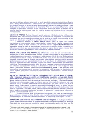 40
que ele acredita que adoeceu e como ele se sente quando tem este ou aquele sintoma. Quanto
mais a doença for compreendida e correlacionada com a vida, menos chance haverá de se tornar
um problema somente do serviço de saúde, e não do sujeito doente (infantilização), ou seja, é mais
fácil evitar uma atitude passiva diante do tratamento. Pode não ser possível fazer uma escuta
detalhada o tempo todo para todo mundo (dependendo do tipo de serviço de saúde), mas é
possível escolher quem precisa mais, e é possível temperar os encontros clínicos com estas
“frestas de vida”.
VÍNCULO E AFETOS. Tanto profissionais quanto usuários, individualmente ou coletivamente,
transferem afetos. Um usuário pode associar um profissional com um parente e vice-versa. Um
profissional que tem um parente com diabete não vai sentir-se da mesma forma, ao cuidar de um
sujeito com diabete, que um profissional que não tem este vínculo afetivo.
É necessário aprender a prestar atenção nestes fluxos de afetos para melhor
compreender-se e compreender o outro e poder ajudar a pessoa doente a ganhar mais autonomia
e lidar com a doença de modo proveitoso para ela. Neste processo a equipe de referência é muito
importante, porque os fluxos de afetos de cada membro da equipe com o usuário e familiares são
diferentes, permitindo que as possibilidades de ajudar o sujeito doente sejam maiores. Sem
esquecer que dentro da própria equipe estas transferências também acontecem.
MUITO AJUDA QUEM NÃO ATRAPALHA. Infelizmente o mito de que os tratamentos e
intervenções só fazem bem é muito forte. Vivemos, portanto, uma epidemia de uso inadequado de
medicações e exames, causando graves danos à saúde e desperdício de dinheiro. Os diazepínicos
e antidepressivos são um exemplo. Aparentemente, muitas vezes, é mais fácil para os profissionais
de saúde e também para os usuários utilizar esses medicamentos, do que conversar sobre os
problemas e desenvolver a capacidade de enfrentá-los. O uso abusivo de antibióticos e a terapia de
reposição hormonal são outros exemplos. Quanto aos exames, também existe uma mitificação
muito forte. É preciso saber que muitos deles têm riscos à saúde e limites, principalmente quando
são solicitados sem os devidos critérios. A noção de saúde como bem de consumo (“quanto mais
melhor”) precisa ser combatida para que possamos diminuir os danos. O real significado e as
expectativas das pessoas quando procuram um serviço de saúde precisam ser trabalhados na
clínica ampliada, para diminuir o número de doenças causadas por tratamento e para não iludir as
pessoas.
EVITAR RECOMENDAÇÕES PASTORAIS4
E CULPABILIZANTES. (DOENÇA MULTIFATORIAL
NÃO TEM CAUSA ÚNICA). NEGOCIAR RESTRIÇÕES SEM RANCOR E LEVANDO EM CONTA
INVESTIMENTOS DO DOENTE. Quem nunca viu aquele usuário que se compraz em provocar a
equipe contando que não tomou a medicação ou que burlou uma dieta? Como isso acontece?
Acontece que muitas vezes a equipe, acreditando que uma determinada forma de viver seja mais
saudável, põe-se a orientar enfaticamente os usuários sobre o que fazer e evitar. Fala muito e
escuta pouco. Então, quando os usuários encontram dificuldades de seguir “as ordens” ou têm
outras prioridades, a equipe se irrita com eles, muitas vezes não se dando conta disso. Essa
irritação transparece e dificulta o diálogo e a possibilidade de uma proposta terapêutica pactuada
com o usuário, provocando reações de “afirmação de autonomia” e resistência ao tratamento e
gerando um neurótico círculo vicioso.
É muito importante tentar produzir co-responsabilidade e não culpa. A culpa anestesia,
gera resistência e pode até humilhar. E muitas vezes é uma forma inconsciente da equipe para lidar
com as limitações do tratamento e transferir todo o ônus de um possível fracasso para o usuário.
TRABALHAR COM OFERTAS E NÃO APENAS COM RESTRIÇÕES. As mudanças de hábitos
podem ser encaradas como ofertas de experiências novas e não apenas como restrições. Atividade
física pode ser uma prazerosa descoberta, pratos mais adequados podem ser bons etc. Se
4
“era como se cada médico possuísse o conhecimento revelado do que os usuários deviam esperar e suportar, e além
disso, como se tivesse o sagrado dever de converter à sua fé todos os incrédulos e ignorantes entre os seus usuários”
(BALINT, 1983:183, capítulo “A função Apostólica”)
 