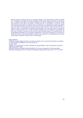42
doença durante processos de luto ou situações difíceis, como desemprego, prisão de familiar
etc. A repetição ou persistência dessas situações também pode agravar a doença. É importante
que a equipe tente lidar com essas situações da forma competente e tentando evitar
dependência dos ansiolíticos (diazepínicos, principalmente). A capacidade de escuta da equipe
é uma grande ferramenta e é preciso saber que parte da cura depende do sujeito aprender a
lidar com estas situações agressivas de uma forma menos danosa. A idéia de que toda dor ou
estresse requer um ansiolítico é extremamente difundida, mas não pode seduzir a equipe de
saúde, que deve apostar num conceito de saúde ampliado que inclui também a capacidade de
lidar com os limites e revezes da vida da forma mais produtiva possível. O ansiolítico deve ser
de preferência fitoterápico, por não gerar dependência, e deve ser encarado como se fosse um
pedido de tempo numa partida esportiva: permite uma respirada e uma reflexão para continuar
o jogo. Mas o essencial é o jogo e não sua interrupção.
BIBLIOGRAFIA
CAMPOS, Gastão Wagner de Souza. A clínica do Sujeito: por uma clínica reformulada e ampliada.
In: Saúde Paidéia (CAMPOS, G.W.) São Paulo: Ed.
Hucitec, 2003.
CUNHA, G. A construção da Clínica Ampliada na Atenção Básica. Tese de mestrado, Campinas:
DMPS/UNICAMP, 2004.
PASSOS, Eduardo e BENEVIDES DE BARROS, R. Clínica e Biopolítica no Contemporâneo.
Revista de Psicologia Clínica. Pontifícia Universidade Católica do Rio de Janeiro, 16: 71-79. 2001.
 