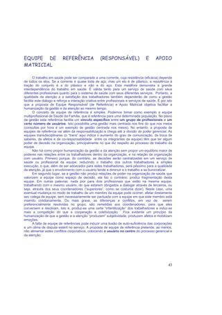 43
EQUIPE DE REFERÊNCIA (RESPONSÁVEL) E APOIO
MATRICIAL
O trabalho em saúde pode ser comparado a uma corrente, cuja resistência (eficácia) depende
de todos os elos. Se a corrente é quase toda de aço, mas um elo é de plástico, a resistência à
tração do conjunto é a do plástico e não a do aço. Esta metáfora demonstra a grande
interdependência do trabalho em saúde. É válida tanto para um serviço de saúde com seus
diferentes profissionais quanto para o sistema de saúde com seus diferentes serviços. Portanto, a
qualidade da atenção e a satisfação dos trabalhadores também dependerão de como a gestão
facilita este diálogo e reforça a interação criativa entre profissionais e serviços de saúde. É por isto
que a proposta de Equipe Responsável (de Referência) e Apoio Matricial objetiva facilitar a
humanização da gestão e da atenção ao mesmo tempo.
O conceito de equipe de referência é simples. Podemos tomar como exemplo a equipe
multiprofissional de Saúde da Família, que é referência para uma determinada população. No plano
da gestão esta referência facilita um vínculo específico entre um grupo de profissionais e um
certo número de usuários. Isto possibilita uma gestão mais centrada nos fins do que nos meios
(consultas por hora é um exemplo de gestão centrada nos meios). No entanto, a proposta de
equipes de referência vai além da responsabilização e chega até a divisão de poder gerencial. As
equipes transdisciplinares (o “trans” aqui indica o aumento do grau de comunicação, da troca de
saberes, de afetos e de co-responsabilidade entre os integrantes da equipe) têm que ter algum
poder de decisão na organização, principalmente no que diz respeito ao processo de trabalho da
equipe.
Não há como propor humanização da gestão e da atenção sem propor um equilíbrio maior de
poderes nas relações entre os trabalhadores dentro da organização, e na relação da organização
com usuário. Primeiro porque, do contrário, as decisões serão centralizadas em um serviço de
saúde ou profissional da equipe, reduzindo o trabalho dos outros trabalhadores a simples
execução, o que, além de ser adoecedor para estes trabalhadores, será péssimo para a qualidade
da atenção, já que o envolvimento com o usuário tende a diminuir e o trabalho a se burocratizar.
Em segundo lugar, se a gestão não produz relações de poder na organização de saúde que
valorizem a equipe como espaço de decisão, ela faz o contrário: produz fragmentação desta
equipe. Em outras palavras: nada pior para dois profissionais que estão na mesma equipe,
trabalhando com o mesmo usuário, do que estarem obrigados a dialogar através de terceiros, ou
seja, através dos seus coordenadores (“superiores”, como se costuma dizer). Neste caso, uma
eventual mudança no modo de trabalho de um membro da equipe pode ocorrer, afetar diretamente
seu colega de equipe, sem necessariamente ser pactuada com a equipe em que este membro está
inserido cotidianamente. Ou mais grave, as diferenças e conflitos, em vez de serem
preferencialmente resolvidas no grupo, são remetidas aos coordenadores, para que eles
conversem e resolvam. Isto é, produz-se uma certa “infantilização” dos trabalhadores e induz-se
mais a competição do que a cooperação e coletivização. Fica evidente um princípio da
humanização de que a gestão e a atenção “produzem” subjetividade, produzem afetos e mobilizam
emoções.
A falta de equipe de referências pode induzir uma ilusão de auto-suficiência das corporações
e um clima de disputa estéril no serviço. A proposta de equipe de referência pretende, ao menos,
não alimentar estes conflitos corporativos, colocando o usuário no centro do processo gerencial e
da atenção.
 