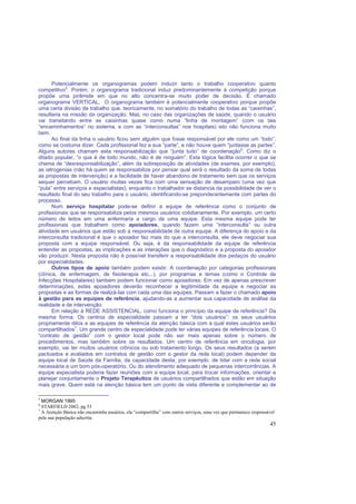 45
Potencialmente os organogramas podem induzir tanto o trabalho cooperativo quanto
competitivo5
. Porém, o organograma tradicional induz predominantemente à competição porque
propõe uma pirâmide em que no alto concentra-se muito poder de decisão. É chamado
organograma VERTICAL. O organograma também é potencialmente cooperativo porque propõe
uma certa divisão de trabalho que, teoricamente, no somatório do trabalho de todas as “caixinhas”,
resultaria na missão da organização. Mas, no caso das organizações de saúde, quando o usuário
vai transitando entre as caixinhas quase como numa “linha de montagem” (com os tais
“encaminhamentos” no sistema, e com as “interconsultas” nos hospitais) isto não funciona muito
bem.
Ao final da linha o usuário ficou sem alguém que fosse responsável por ele como um “todo”,
como se costuma dizer. Cada profissional fez a sua “parte”, e não houve quem “juntasse as partes”.
Alguns autores chamam esta responsabilização que “junta tudo” de coordenação6
. Como diz o
ditado popular, ”o que é de todo mundo, não é de ninguém”. Esta lógica facilita ocorrer o que se
chama de “desresponsabilização”, além da sobreposição de atividades (de exames, por exemplo),
as iatrogenias (não há quem se responsabilize por pensar qual será o resultado da soma de todas
as propostas de intervenção) e a facilidade de haver abandono de tratamento sem que os serviços
sequer percebam. O usuário muitas vezes fica com uma sensação de desamparo (uma vez que
“pula” entre serviços e especialistas), enquanto o trabalhador se distancia da possibilidade de ver o
resultado final do seu trabalho para o usuário, identificando-se preponderantemente com partes do
processo.
Num serviço hospitalar pode-se definir a equipe de referência como o conjunto de
profissionais que se responsabiliza pelos mesmos usuários cotidianamente. Por exemplo, um certo
número de leitos em uma enfermaria a cargo de uma equipe. Esta mesma equipe pode ter
profissionais que trabalhem como apoiadores, quando fazem uma “interconsulta” ou outra
atividade em usuários que estão sob a responsabilidade de outra equipe. A diferença do apoio e da
interconsulta tradicional é que o apoiador faz mais do que a interconsulta, ele deve negociar sua
proposta com a equipe responsável. Ou seja, é da responsabilidade da equipe de referência
entender as propostas, as implicações e as interações que o diagnóstico e a proposta do apoiador
vão produzir. Nesta proposta não é possível transferir a responsabilidade dos pedaços do usuário
por especialidades.
Outros tipos de apoio também podem existir. A coordenação por categorias profissionais
(clínica, de enfermagem, de fisioterapia etc...), por programas e temas (como o Controle de
Infecções Hospitalares) também podem funcionar como apoiadores. Em vez de apenas prescrever
determinações, estes apoiadores deverão reconhecer a legitimidade da equipe e negociar as
propostas e as formas de realizá-las com cada uma das equipes. Passam a fazer o chamado apoio
à gestão para as equipes de referência, ajudando-as a aumentar sua capacidade de análise da
realidade e de intervenção.
Em relação à REDE ASSISTENCIAL, como funciona o princípio da equipe de referência? Da
mesma forma. Os centros de especialidade passam a ter “dois usuários”: os seus usuários
propriamente ditos e as equipes de referência da atenção básica com a qual estes usuários serão
compartilhados7
. Um grande centro de especialidade pode ter várias equipes de referência locais. O
“contrato de gestão” com o gestor local pode não ser mais apenas sobre o número de
procedimentos, mas também sobre os resultados. Um centro de referência em oncologia, por
exemplo, vai ter muitos usuários crônicos ou sob tratamento longo. Os seus resultados (a serem
pactuados e avaliados em contratos de gestão com o gestor da rede local) podem depender da
equipe local de Saúde da Família, da capacidade desta, por exemplo, de lidar com a rede social
necessária a um bom pós-operatório. Ou do atendimento adequado de pequenas intercorrências. A
equipe especialista poderia fazer reuniões com a equipe local, para trocar informações, orientar e
planejar conjuntamente o Projeto Terapêutico de usuários compartilhados que estão em situação
mais grave. Quem está na atenção básica tem um ponto de vista diferente e complementar ao de
5
MORGAN 1995
6
STARFIELD 2002, pg 53
7
A Atenção Básica não encaminha usuários, ela “compartilha” com outros serviços, uma vez que permanece responsável
pela sua população adscrita.
 
