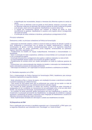 5
- A identificação das necessidades, desejos e interesses dos diferentes sujeitos do campo da
saúde;
- O pacto entre os diferentes níveis de gestão do SUS (federal, estadual e municipal), entre
as diferentes instâncias de efetivação das políticas públicas de saúde (instâncias da gestão
e da atenção), assim como entre gestores, trabalhadores e usuários desta rede;
- O resgate dos fundamentos básicos que norteiam as práticas de saúde no SUS,
reconhecendo os gestores, trabalhadores e usuários como sujeitos ativos e protagonistas
das ações de saúde;
- A construção de redes solidárias e interativas, participativas e protagonistas do SUS.
Princípios norteadores
Destacamos, então, os princípios norteadores da Política de Humanização:
- Valorização da dimensão subjetiva, coletiva e social em todas as práticas de atenção e gestão no
SUS, fortalecendo o compromisso com os direitos do cidadão, destacando-se o respeito às
reivindicações de gênero, cor/etnia, orientação/expressão sexual e de segmentos específicos
(populações negra, do campo, extrativistas, povos indígenas, remanescentes de quilombos,
ciganos, ribeirinhos, assentados, etc.);
- Fortalecimento de trabalho em equipe multiprofissional, fomentando a transversalidade e a
grupalidade;
- Apoio à construção de redes cooperativas, solidárias e comprometidas com a produção de saúde
e com a produção de sujeitos;
- Construção de autonomia e protagonismo dos sujeitos e coletivos implicados na rede do SUS;
- Co-responsabilidade desses sujeitos nos processos de gestão e atenção;
- Fortalecimento do controle social com caráter participativo em todas as instâncias gestoras do
SUS;
- Compromisso com a democratização das relações de trabalho e valorização dos trabalhadores da
saúde, estimulando processos de educação permanente;
- Valorização da ambiência, com organização de espaços saudáveis e acolhedores de trabalho.
III) Resultados esperados com a PNH
Com a implementação da Política Nacional de Humanização (PNH), trabalhamos para alcançar
resultados englobando as seguintes direções:
- Serão reduzidas as filas e o tempo de espera, com ampliação do acesso e atendimento acolhedor
e resolutivo baseados em critérios de risco;
- Todo usuário do SUS saberá quem são os profissionais que cuidam de sua saúde e a rede de
serviços se responsabilizará por sua referência territorial e atenção integral;
- As unidades de saúde garantirão os direitos dos usuários, orientando-se pelas conquistas já
asseguradas em lei e ampliando os mecanismos de sua participação ativa, e de sua rede sócio-
familiar, nas propostas de intervenção, acompanhamento e cuidados em geral;
- As unidades de saúde garantirão gestão participativa aos seus trabalhadores e usuários, com
investimento na educação permanente dos trabalhadores, na adequação de ambiência e espaços
saudáveis e acolhedores de trabalho, propiciando maior integração de trabalhadores e usuários em
diferentes momentos (diferentes rodas e encontros);
- Serão implementadas atividades de valorização e cuidado aos trabalhadores da saúde.
IV) Dispositivos da PNH
Para a viabilização dos princípios e resultados esperados com o HumanizaSUS, a PNH opera com
os seguintes dispositivos, aqui entendidos como “tecnologias” ou “modos de fazer”:
 