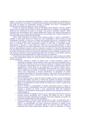 50
Sujeito e os limites das classificações diagnósticas. A partir da percepção da complexidade do
sujeito acometido por uma doença, o profissional pode perceber que os determinantes do problema
não estão ao alcance de intervenções pontuais e isoladas. Fica clara a necessidade do
protagonismo do Sujeito no projeto de sua cura: autonomia.
A partir da anamnese ampliada o tema da intervenção ganha destaque. Quando a história
clínica revela um sujeito doente imerso em teias de relações com as pessoas e as instituições, a
tendência dos profissionais de saúde é de adotar uma postura “apostólica” (BALINT, 1988).
Propomos que não predomine nem a atitude radicalmente “neutra”, que valoriza sobremaneira a
não-intervenção, nem a atitude típica da Biomedicina, que pressupõe que o Sujeito acometido por
uma doença seja passivo diante das intervenções.
Outra função terapêutica da história clínica acontece quando o usuário é estimulado a
qualificar e situar cada sintoma em relação aos seus sentimentos e outros eventos da vida
(modalização). Exemplo: no caso de um usuário que apresenta falta de ar, é interessante saber
como ele se sente naquele momento: com medo? conformado? agitado? O que melhora e o que
piora os sintomas? Que fatos aconteceram próximo à crise? Isto é importante porque,
culturalmente, a doença e o corpo podem ser vistos com um certo distanciamento, e não é
incomum a produção de uma certa “esquizofrenia”, que leva muitas pessoas ao serviço de saúde
como se elas estivessem levando o carro ao mecânico: a doença (e o corpo) fica dissociada da
vida. Na medida em que a história clínica traz para perto dos sintomas e queixas elementos da vida
do Sujeito, ela permite que haja um aumento da consciência sobre as relações da queixa com a
vida. Quando a doença ou os seus determinantes estão “fora” do usuário, a cura também está fora,
o que possibilita uma certa passividade em relação à doença e ao tratamento.
O que chamamos de história “psi” em parte está misturado com o que chamamos de história
clínica, mas aproveitamos recursos do campo da saúde mental para destacar aspectos que nos
parecem essenciais.
Procurar descobrir o sentido da doença para o usuário: respeitar e ajudar na
construção de relações causais próprias, mesmo que não sejam coincidentes com a
ciência oficial. Exemplo: por que você acha que adoeceu? É impressionante perceber
as portas que essa pergunta abre na Clínica: ela ajuda a entender quais redes de
causalidades o Sujeito atribui ao seu adoecimento. Em doenças crônicas como o
diabete, quando a sua primeira manifestação está associada a um evento mórbido,
como um falecimento de familiar ou uma briga, as pioras no controle glicêmico estarão
muitas vezes relacionadas a eventos semelhantes (na perspectiva do Sujeito
acometido pela diabete). Ao fazer esta pergunta, muitas vezes damos um passo no
sentido de ajudar o Sujeito a reconhecer e aprender a lidar com os “eventos” de forma
menos adoecedora.
Procurar descobrir como o usuário se sente em relação à doença. (como os problemas
que ele relata afetam sua vida?). O mesmo tipo de lesão, ou infecção, ou situação
social produz reações diversas. Esta pergunta possibilita uma avaliação do impacto do
agravo e da capacidade do Sujeito de lidar com limites que o corpo ou outras forças
estão lhe trazendo.
Procurar conhecer as singularidades do Sujeito, perguntando sobre os medos, as
raivas, as manias, o temperamento, seu sono e sonhos. São perguntas que ajudam a
entender a dinâmica do Sujeito e suas características. Elas têm importância
terapêutica, pois possibilitam a associação de aspectos muito singulares da vida com o
projeto terapêutico.
Procurar avaliar se há negação da doença, qual a capacidade de autonomia e quais os
possíveis ganhos secundários com a doença. Na medida em que a conversa
transcorre é possível, dependendo da situação, fazer estas avaliações, que podem ser
muito úteis na elaboração do projeto terapêutico.
Procurar perceber a chamada contra-transferência, ou seja, os sentimentos que o
profissional desenvolve pelo usuário durante os encontros; procurar descobrir os
limites e as possibilidades que esses sentimentos produzem na relação clínica.
Existem muitas pessoas e instituições falando na conversa entre dois Sujeitos. O
profissional está imerso nestas forças. Perceber a raiva, os incômodos, os rótulos
 