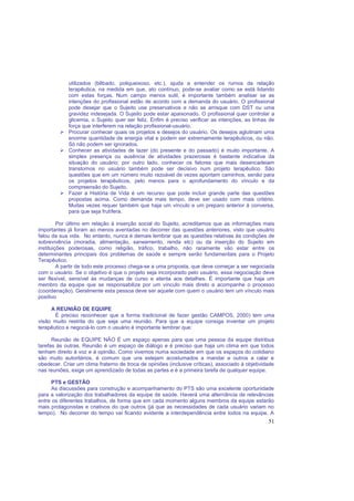 51
utilizados (bêbado, poliqueixoso, etc.), ajuda a entender os rumos da relação
terapêutica, na medida em que, ato contínuo, pode-se avaliar como se está lidando
com estas forças. Num campo menos sutil, é importante também analisar se as
intenções do profissional estão de acordo com a demanda do usuário. O profissional
pode desejar que o Sujeito use preservativos e não se arrisque com DST ou uma
gravidez indesejada. O Sujeito pode estar apaixonado. O profissional quer controlar a
glicemia, o Sujeito quer ser feliz. Enfim é preciso verificar as intenções, as linhas de
força que interferem na relação profissional-usuário.
Procurar conhecer quais os projetos e desejos do usuário. Os desejos aglutinam uma
enorme quantidade de energia vital e podem ser extremamente terapêuticos, ou não.
Só não podem ser ignorados.
Conhecer as atividades de lazer (do presente e do passado) é muito importante. A
simples presença ou ausência de atividades prazerosas é bastante indicativa da
situação do usuário; por outro lado, conhecer os fatores que mais desencadeiam
transtornos no usuário também pode ser decisivo num projeto terapêutico. São
questões que em um número muito razoável de vezes apontam caminhos, senão para
os projetos terapêuticos, pelo menos para o aprofundamento do vínculo e da
compreensão do Sujeito.
Fazer a História de Vida é um recurso que pode incluir grande parte das questões
propostas acima. Como demanda mais tempo, deve ser usado com mais critério.
Muitas vezes requer também que haja um vínculo e um preparo anterior à conversa,
para que seja frutífera.
Por último em relação à inserção social do Sujeito, acreditamos que as informações mais
importantes já foram ao menos aventadas no decorrer das questões anteriores, visto que usuário
falou da sua vida. No entanto, nunca é demais lembrar que as questões relativas às condições de
sobrevivência (moradia, alimentação, saneamento, renda etc) ou da inserção do Sujeito em
instituições poderosas, como religião, tráfico, trabalho, não raramente vão estar entre os
determinantes principais dos problemas de saúde e sempre serão fundamentais para o Projeto
Terapêutico.
A partir de todo este processo chega-se a uma proposta, que deve começar a ser negociada
com o usuário. Se o objetivo é que o projeto seja incorporado pelo usuário, essa negociação deve
ser flexível, sensível às mudanças de curso e atenta aos detalhes. É importante que haja um
membro da equipe que se responsabilize por um vínculo mais direto e acompanhe o processo
(coordenação). Geralmente esta pessoa deve ser aquele com quem o usuário tem um vínculo mais
positivo
A REUNIÂO DE EQUIPE
É preciso reconhecer que a forma tradicional de fazer gestão CAMPOS, 2000) tem uma
visão muito restrita do que seja uma reunião. Para que a equipe consiga inventar um projeto
terapêutico e negociá-lo com o usuário é importante lembrar que:
Reunião de EQUIPE NÃO É um espaço apenas para que uma pessoa da equipe distribua
tarefas às outras. Reunião é um espaço de diálogo e é preciso que haja um clima em que todos
tenham direito à voz e à opinião. Como vivemos numa sociedade em que os espaços do cotidiano
são muito autoritários, é comum que uns estejam acostumados a mandar e outros a calar e
obedecer. Criar um clima fraterno de troca de opiniões (inclusive críticas), associado à objetividade
nas reuniões, exige um aprendizado de todas as partes e é a primeira tarefa de qualquer equipe.
PTS e GESTÂO
As discussões para construção e acompanhamento do PTS são uma excelente oportunidade
para a valorização dos trabalhadores da equipe de saúde. Haverá uma alternância de relevâncias
entre os diferentes trabalhos, de forma que em cada momento alguns membros da equipe estarão
mais protagonistas e criativos do que outros (já que as necessidades de cada usuário variam no
tempo). No decorrer do tempo vai ficando evidente a interdependência entre todos na equipe. A
 