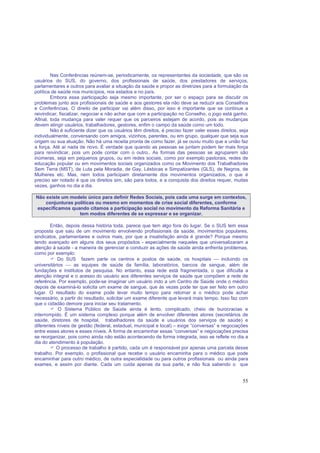 55
Nas Conferências reúnem-se, periodicamente, os representantes da sociedade, que são os
usuários do SUS, do governo, dos profissionais de saúde, dos prestadores de serviços,
parlamentares e outros para avaliar a situação da saúde e propor as diretrizes para a formulação da
política de saúde nos municípios, nos estados e no país.
Embora essa participação seja mesmo importante, por ser o espaço para se discutir os
problemas junto aos profissionais de saúde e aos gestores ela não deve se reduzir aos Conselhos
e Conferências. O direito de participar vai além disso, por isso é importante que se continue a
reivindicar, fiscalizar, negociar e não achar que com a participação no Conselho, o jogo está ganho.
Afinal, toda mudança para valer requer que os parceiros estejam de acordo, pois as mudanças
devem atingir usuários, trabalhadores, gestores, enfim o campo da saúde como um todo.
Não é suficiente dizer que os usuários têm direitos, é preciso fazer valer esses direitos, seja
individualmente, conversando com amigos, vizinhos, parentes, ou em grupo, qualquer que seja sua
origem ou sua atuação. Não há uma receita pronta de como fazer, já se ouviu muito que a união faz
a força. Até aí nada de novo. É verdade que quando as pessoas se juntam podem ter mais força
para reivindicar, pois um pode contar com o outro.. As formas das pessoas se agruparem são
inúmeras, seja em pequenos grupos, ou em redes sociais, como por exemplo pastorais, redes de
educação popular ou em movimentos sociais organizados como os Movimento dos Trabalhadores
Sem Terra (MST), de Luta pela Moradia, de Gay, Lésbicas e Simpatizantes (GLS), de Negros, de
Mulheres etc. Mas, nem todos participam diretamente dos movimentos organizados, o que é
preciso ser notado é que os direitos sim, são para todos, e a conquista dos direitos requer, muitas
vezes, ganhos no dia a dia.
Não existe um modelo único para definir Redes Sociais, pois cada uma surge em contextos,
conjunturas políticas ou mesmo em momentos de crise social diferentes, conforme
especificamos quando citamos a participação social no movimento da Reforma Sanitária e
tem modos diferentes de se expressar e se organizar.
Então, depois dessa história toda, parece que tem algo fora do lugar. Se o SUS tem essa
proposta que saiu de um movimento envolvendo profissionais da saúde, movimentos populares,
sindicatos, parlamentares e outros mais, por que a insatisfação ainda é grande? Porque mesmo
tendo avançado em alguns dos seus propósitos - especialmente naqueles que universalizaram a
atenção à saúde - a maneira de gerenciar e conduzir as ações de saúde ainda enfrenta problemas,
como por exemplo:
Do SUS fazem parte os centros e postos de saúde, os hospitais  incluindo os
universitários  as equipes de saúde da família, laboratórios, bancos de sangue, além de
fundações e institutos de pesquisa. No entanto, essa rede está fragmentada, o que dificulta a
atenção integral e o acesso do usuário aos diferentes serviços de saúde que compõem a rede de
referência. Por exemplo, pode-se imaginar um usuário indo a um Centro de Saúde onde o médico
depois de examiná-lo solicita um exame de sangue, que às vezes pode ter que ser feito em outro
lugar. O resultado do exame pode levar muito tempo para retornar e o médico pode achar
necessário, a partir do resultado, solicitar um exame diferente que levará mais tempo. Isso faz com
que o cidadão demore para iniciar seu tratamento.
O Sistema Público de Saúde ainda é lento, complicado, cheio de burocracias e
interrompido. É um sistema complexo porque além de envolver diferentes atores (secretários de
saúde, diretores de hospital, trabalhadores da saúde e usuários dos serviços de saúde) e
diferentes níveis de gestão (federal, estadual, municipal e local) – exige “conversas” e negociações
entre esses atores e esses níveis. A forma de encaminhar essas “conversas” e negociações precisa
se reorganizar, pois como ainda não estão acontecendo de forma integrada, isso se reflete no dia a
dia do atendimento à população.
O processo de trabalho é partido, cada um é responsável por apenas uma parcela desse
trabalho. Por exemplo, o profissional que recebe o usuário encaminha para o médico que pode
encaminhar para outro médico, de outra especialidade ou para outros profissionais ou ainda para
exames, e assim por diante. Cada um cuida apenas da sua parte, e não fica sabendo o que
 