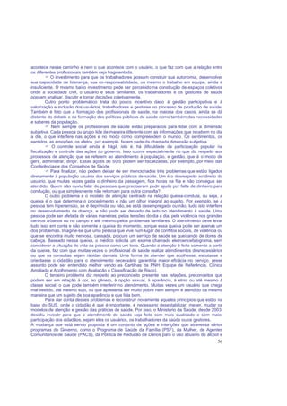 56
acontece nesse caminho e nem o que acontece com o usuário, o que faz com que a relação entre
os diferentes profissionais também seja fragmentada.
O investimento para que os trabalhadores possam construir sua autonomia, desenvolver
sua capacidade de liderança, sua co-responsabilidade, ou mesmo o trabalho em equipe, ainda é
insuficiente. O mesmo baixo investimento pode ser percebido na construção de espaços coletivos
onde a sociedade civil, o usuário e seus familiares, os trabalhadores e os gestores de saúde
possam analisar, discutir e tomar decisões coletivamente.
Outro ponto problemático trata do pouco incentivo dado à gestão participativa e à
valorização e inclusão dos usuários, trabalhadores e gestores no processo de produção de saúde.
Também é fato que a formação dos profissionais de saúde, na maioria dos casos, ainda se dá
distante do debate e da formação das políticas públicas de saúde como também das necessidades
e saberes da população.
Nem sempre os profissionais de saúde estão preparados para lidar com a dimensão
subjetiva. Cada pessoa ou grupo lida de maneira diferente com as informações que recebem no dia
a dia, o que interfere nas ações e no modo como compreendem o mundo. Os sentimentos, os
sentidos, as emoções, os afetos, por exemplo, fazem parte da chamada dimensão subjetiva.
O controle social ainda é frágil, isto é, há dificuldade da participação popular na
fiscalização e controle das ações do governo. Isso ocorre especialmente no que diz respeito aos
processos de atenção que se referem ao atendimento à população, e gestão, que é o modo de
gerir, administrar, dirigir. Essas ações do SUS podem ser fiscalizadas, por exemplo, por meio das
Conferências e dos Conselhos de Saúde.
Para finalizar, não podem deixar de ser mencionados três problemas que estão ligados
diretamente à população usuária dos serviços públicos de saúde. Um é o desrespeito ao direito do
usuário, que muitas vezes gasta o dinheiro da passagem, fica horas na fila e não consegue ser
atendido. Quem não ouviu falar de pessoas que precisaram pedir ajuda por falta de dinheiro para
condução, ou que simplesmente não retornam para outra consulta?
O outro problema é o modelo de atenção centrado na relação queixa-conduta, ou seja, a
queixa é o que determina o procedimento e não um olhar integral ao sujeito. Por exemplo, se a
pessoa tem hipertensão, se é deprimida ou não, se está desempregada ou não, tudo isto interfere
no desenvolvimento da doença, e não pode ser deixado de lado no atendimento à saúde. Uma
pessoa pode ser afetada de várias maneiras, pelas tensões do dia a dia, pela violência nos grandes
centros urbanos ou no campo e até mesmo pelos problemas familiares. O atendimento deve levar
tudo isso em conta e não somente a queixa do momento, porque essa queixa pode ser apenas um
dos problemas. Imagine-se que uma pessoa que vive num lugar de conflitos sociais, de violência ou
que se encontra muito nervosa, cansada, procure um serviço de saúde se queixando de dores de
cabeça. Baseado nessa queixa, o médico solicita um exame chamado eletroencefalograma, sem
considerar a situação de vida da pessoa como um todo. Quando a atenção é feita somente a partir
da queixa, faz com que muitas vezes o profissional de saúde realize atendimentos desnecessários
ou que as consultas sejam rápidas demais. Uma forma de atender que acolhesse, escutasse e
orientasse o cidadão para o atendimento necessário garantiria maior eficácia no serviço. (esse
assunto pode ser entendido melhor vendo as Cartilhas da PNH: Equipe de Referência, Clínica
Ampliada e Acolhimento com Avaliação e Classificação de Risco).
O terceiro problema diz respeito ao preconceito presente nas relações, preconceitos que
podem ser em relação à cor, ao gênero, à opção sexual, à aparência, à etnia ou até mesmo à
classe social, o que pode também interferir no atendimento. Muitas vezes um usuário que chega
mal vestido, até mesmo sujo, ou que apresenta ser muito pobre nem sempre é atendido da mesma
maneira que um sujeito de boa aparência e que fala bem.
Para dar conta desses problemas e reconstruir novamente aqueles princípios que estão na
base do SUS, onde o cidadão é que é importante, é necessário desestabilizar, mexer, mudar os
modelos de atenção e gestão das práticas de saúde. Por isso, o Ministério da Saúde, desde 2003,
decidiu investir para que o atendimento de saúde seja feito com mais qualidade e com maior
participação dos cidadãos, sejam eles os usuários, os trabalhadores da saúde ou os gestores.
A mudança que está sendo proposta é um conjunto de ações e intenções que atravessa vários
programas do Governo, como o Programa de Saúde da Família (PSF), da Mulher, de Agentes
Comunitários de Saúde (PACS), da Política de Redução de Danos para o uso abusivo do álcool e
 