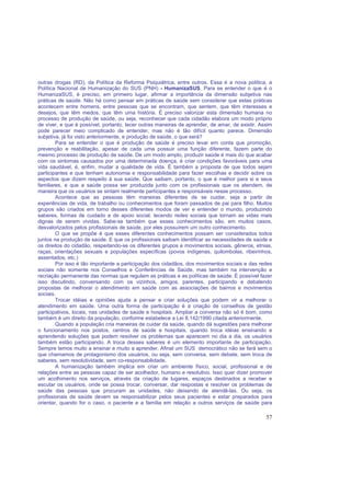 57
outras drogas (RD), da Política da Reforma Psiquiátrica, entre outros. Essa é a nova política, a
Política Nacional de Humanização do SUS (PNH) - HumanizaSUS. Para se entender o que é o
HumanizaSUS, é preciso, em primeiro lugar, afirmar a importância da dimensão subjetiva nas
práticas de saúde. Não há como pensar em práticas de saúde sem considerar que estas práticas
acontecem entre homens, entre pessoas que se encontram, que sentem, que têm interesses e
desejos, que têm medos, que têm uma história. É preciso valorizar esta dimensão humana no
processo de produção de saúde, ou seja, reconhecer que cada cidadão elabora um modo próprio
de viver, e que é possível, portanto, tecer outras maneiras de aprender, de amar, de existir. Assim
pode parecer meio complicado de entender, mas não é tão difícil quanto parece. Dimensão
subjetiva, já foi visto anteriormente, e produção de saúde, o que será?
Para se entender o que é produção de saúde é preciso levar em conta que promoção,
prevenção e reabilitação, apesar de cada uma possuir uma função diferente, fazem parte do
mesmo processo de produção de saúde. De um modo amplo, produzir saúde é mais do que acabar
com os sintomas causados por uma determinada doença, é criar condições favoráveis para uma
vida saudável, é, enfim, mudar a qualidade de vida. É também a proposta de que todos sejam
participantes e que tenham autonomia e responsabilidade para fazer escolhas e decidir sobre os
aspectos que dizem respeito à sua saúde. Que saibam, portanto, o que é melhor para si e seus
familiares, e que a saúde possa ser produzida junto com os profissionais que os atendem, de
maneira que os usuários se sintam realmente participantes e responsáveis nesse processo.
Acontece que as pessoas têm maneiras diferentes de se cuidar, seja a partir de
experiências de vida, de trabalho ou conhecimentos que foram passados de pai para filho. Muitos
grupos são criados em torno desses diferentes modos de ver e entender o mundo, produzindo
saberes, formas de cuidado e de apoio social, tecendo redes sociais que tornam as vidas mais
dignas de serem vividas. Sabe-se também que esses conhecimentos são, em muitos casos,
desvalorizados pelos profissionais de saúde, por eles possuírem um outro conhecimento.
O que se propõe é que esses diferentes conhecimentos possam ser considerados todos
juntos na produção de saúde. E que os profissionais saibam identificar as necessidades de saúde e
os direitos do cidadão, respeitando-se os diferentes grupos e movimentos sociais, gêneros, etnias,
raças, orientações sexuais e populações específicas (povos indígenas, quilombolas, ribeirinhos,
assentados, etc.)
Por isso é tão importante a participação dos cidadãos, dos movimentos sociais e das redes
sociais não somente nos Conselhos e Conferências de Saúde, mas também na intervenção e
recriação permanente das normas que regulam as práticas e as políticas de saúde. É possível fazer
isso discutindo, conversando com os vizinhos, amigos, parentes, participando e debatendo
propostas de melhorar o atendimento em saúde com as associações de bairros e movimentos
sociais.
Trocar idéias e opiniões ajuda a pensar e criar soluções que podem vir a melhorar o
atendimento em saúde. Uma outra forma de participação é a criação de conselhos de gestão
participativos, locais, nas unidades de saúde e hospitais. Ampliar a conversa não só é bom, como
também é um direito da população, conforme estabelece a Lei 8.142/1990 citada anteriormente.
Quando a população cria maneiras de cuidar da saúde, quando dá sugestões para melhorar
o funcionamento nos postos, centros de saúde e hospitais, quando troca idéias ensinando e
aprendendo soluções que podem resolver os problemas que aparecem no dia a dia, os usuários
também estão participando. A troca desses saberes é um elemento importante de participação.
Sempre temos muito a ensinar e muito a aprender. Afinal um SUS democrático não se fará sem o
que chamamos de protagonismo dos usuários, ou seja, sem conversa, sem debate, sem troca de
saberes, sem resolutividade, sem co-responsabilidade.
A humanização também implica em criar um ambiente físico, social, profissional e de
relações entre as pessoas capaz de ser acolhedor, humano e resolutivo. Isso quer dizer promover
um acolhimento nos serviços, através da criação de lugares, espaços destinados a receber e
escutar os usuários, onde se possa trocar, conversar, dar respostas e resolver os problemas de
saúde das pessoas que procuram as unidades, não deixando de atendê-las. Ou seja, os
profissionais de saúde devem se responsabilizar pelos seus pacientes e estar preparados para
orientar, quando for o caso, o paciente e a família em relação a outros serviços de saúde para
 