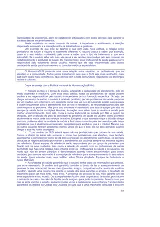 58
continuidade da assistência, além de estabelecer articulações com estes serviços para garantir o
sucesso desses encaminhamentos.
Nesta ambiência ou neste conjunto de coisas é importante o acolhimento, a atenção
dispensada ao usuário e a interação entre os trabalhadores e gestores.
Um exemplo do que está se falando é que com essa nova política, a relação entre
profissional de saúde e usuário é totalmente diferente. O usuário passa a saber, por exemplo,
quem é o seu médico, conhecê-lo pelo nome e saber qual o tipo de tratamento a que será
submetido. Se o usuário sabe tudo isso, ele passa a ser também responsável pelo seu processo de
restabelecimento e produção de saúde. Do mesmo modo, esse profissional de saúde passa a ser o
responsável pelo tratamento desse usuário, mesmo que ele seja encaminhado para outras
unidades de saúde para fazer exames ou consultar médicos especialistas.
O HumanizaSUS pretende uma nova relação entre usuários, os profissionais que os
atendem e a comunidade. Todos juntos trabalhando para que o SUS seja mais acolhedor, mais
ágil, com locais mais confortáveis. Que atenda bem a toda comunidade respeitando as diferenças
raciais e culturais.
O que se deseja com a Política Nacional de Humanização (PNH):
Reduzir as filas e o tempo de espera, ampliando a capacidade de atendimento, feito de
modo acolhedor e resolutivo. Com essa nova política, todos os profissionais de saúde podem
acolher e se responsabilizar pelo usuário independente de sua formação específica. Ou seja, ao
chegar ao serviço de saúde, o usuário é recebido (acolhido) por um profissional de saúde que pode
ser um médico, um enfermeiro, um assistente social que vai ouvi-lo buscando avaliar suas queixas
e assim encaminhar para o atendimento que de fato é necessário, se responsabilizando para dar
uma resposta ao problema. Mas para isso acontecer é necessário que toda a equipe que atua no
serviço de saúde tenha condições técnicas, formação para saber ouvir o usuário e decidir pelo
melhor encaminhamento. Com isto, muda a forma tradicional de entrada por filas e ordem de
chegada, sem avaliação do grau de gravidade do problema de saúde do usuário, como acontece
atualmente na maior parte dos serviços de saúde. Em geral, o que acontece é que o cidadão chega
com um problema sério na unidade de saúde e fica horas numa fila para ser atendido pelo único
profissional que é atualmente considerado capacitado para acolhê-lo, que é o médico. Mesmo que
os outros usuários tenham problemas menos sérios do que o dele, ele só será atendido quando
chegar a sua vez na fila de espera;
Todo usuário do SUS saberá quem são os profissionais que cuidam de sua saúde.
Temos o direito de saber não somente o nome dos profissionais que atendem, mas também
acompanhar e compreender como se dá todo o processo do atendimento. Além disso, os serviços
de saúde se responsabilizarão por manter o atendimento aos usuários sempre nos mesmos lugares
de referência. Essas equipes de referência serão responsáveis por um grupo de pacientes que
ficarão sob os seus cuidados. Isso muda a relação do usuário com os profissionais de saúde
permitindo que haja uma relação mais próxima entre os profissionais de saúde e os usuários, de
modo que não se sintam perdidos e desorientados quando forem encaminhados para outras
unidades, pois sempre retornarão à sua equipe de referência para acompanhamento do seu estado
de saúde. (para entender mais, veja cartilha sobre Clínica Ampliada, Equipes de Referência e
Apoio Matricial);
As unidades de saúde garantirão que o usuário tenha todas as informações que precise,
que ache necessário. O usuário terá garantido também o direito de ter o acompanhamento de
pessoas de sua rede social, do seu meio (parentes, amigos, ou qualquer outra pessoa de sua livre
escolha). Quando uma pessoa fica doente e isolada dos seus parentes e amigos, o resultado do
tratamento pode ser mais lento, mais difícil. A presença de pessoas do seu meio garante um elo
entre o paciente e seu mundo. Os acompanhantes fazem parte do processo de cuidar, pois trazem
o ambiente de casa - do calor da família ou de amigos - para junto do paciente, fazendo com que
não se sinta sozinho e isolado, ajudando muitas vezes a restabelecer sua confiança. Também terão
garantidos os direitos do Código dos Usuários do SUS que é uma importante conquista e está em
 