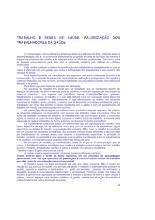 60
TRABALHO E REDES DE SAÚDE: VALORIZAÇÃO DOS
TRABALHADORES DA SAÚDE
A Humanização, como política que atravessa todas as instâncias do SUS, pretende atuar na
descentralização, isto é, na autonomia administrativa da gestão da rede de serviços, de maneira a
integrar os processos de trabalho e as relações entre os diferentes profissionais. Para tanto, cabe
às equipes prepararem-se para lidar com a dimensão subjetiva nas práticas do cotidiano
profissional.
Esta cartilha pretende contribuir na qualificação dos trabalhadores, especialmente no que se
refere à efetivação de uma gestão que inclua a participação dos profissionais e dos usuários dos
serviços de saúde.
Mais especificamente, na consolidação dos seguintes princípios norteadores da política de
humanização: 1) construção de autonomia, capacidade de realização e protagonismo dos sujeitos e
coletivos implicados na rede do SUS; 2) responsabilidade conjunta desses sujeitos nas práticas de
atenção e de gestão.
Para tanto, algumas diretrizes precisam ser afirmadas:
No processo de trabalho em saúde tem se ressaltado que as Instituições devem ser
espaços de produção de bens e serviços para os usuários, e também espaços de valorização do
potencial Inventivo dos sujeitos que trabalham nessas Instituições/Serviços: gestores,
trabalhadores e usuários. O trabalho é o que está definido para ser executado pelos diferentes
profissionais, mas, também e, principalmente, o que efetivamente se realiza nas situações
concretas de trabalho. Inclui, portanto, o esforço que se despende no cotidiano profissional, para o
trabalhador dar conta dos acordos e pactos realizados com o gestor e com os companheiros de
trabalho, em função das necessidades dos usuários.
As prescrições são as regras que definem como o trabalho deve ser realizado. No entanto,
as situações cotidianas, os imprevistos, nem sempre são definidos pelas prescrições. Para dar
conta da realidade complexa do trabalho, os trabalhadores são convocados a criar, a improvisar
ações, a construir o curso de suas ações, a pensar o melhor modo de trabalhar, a maneira mais
adequada de realizar o trabalho, de forma a atender os diversos contextos específicos.
Os trabalhadores costumam adotar um determinado tipo de organização do trabalho: uma
forma específica de agir, de se relacionar entre si e com os usuários e de estabelecer regras
específicas na divisão do trabalho na prestação dos cuidados. Além disso, o trabalho é constituído
por um conjunto de atividades simultâneas, que possuem características diferentes e são exercidas
por trabalhadores de diversas áreas, com saberes e experiências específicas. A atividade do
trabalho, portanto, é submetida a uma regulação que se efetiva na interação entre os trabalhadores
e os usuários, numa dinâmica que perpassa diferentes pontos de vista.
No processo de trabalho, os trabalhadores ‘usam de si’ por si. A cada situação que se
coloca, o trabalhador elabora estratégias que revelam a inteligência que é própria de todo trabalho
humano. Portanto, o trabalhador também é gestor e produtor de saberes e novidades.
Trabalhar é gerir. É gerir junto com os outros.
A criação implica experimentação constante, maneiras diferentes de fazer.
Assim, evita-se fazer a tarefa de forma mecânica, em um processo de aprendizagem
permanente, uma vez que questiona as prescrições e constrói outros modos de trabalhar
para dar conta de uma situação nova e imprevisível.
O trabalho ocupa um lugar privilegiado na vida dos seres humanos. Não é neutro em
relação ao que provoca no sujeito: nos serviços de saúde, o trabalho é potencialmente produtor de
sentido, quando é inventivo e participativo; e, pode ser também, produtor de sofrimento e
desgaste, quando é burocratizado, fragmentado e centralizado. Promover saúde nos locais de
trabalho é aprimorar a capacidade de compreender e analisar o trabalho de forma a fazer circular a
palavra, criando espaços para debates coletivos. A gestão coletiva das situações de trabalho é
critério fundamental para a promoção de saúde.
 