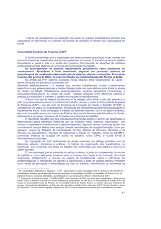61
Trata-se de compreender as situações nas quais os sujeitos trabalhadores afirmam sua
capacidade de intervenção no processo de tomada de decisões no âmbito das organizações de
saúde.
Comunidade Ampliada de Pesquisa (CAP)8
A Saúde é entendida como a capacidade dos seres humanos de produzir novas normas (ser
normativo) frente às diversidades que se lhe apresentam no mundo. O trabalho se instaura nessas
diversidades e pauta a vida e a saúde dos humanos Compreender as situações do cotidiano
profissional é um dos objetivos de um processo de formação no trabalho.
No fazer/aprender, os próprios trabalhadores percebem-se como produtores de
conhecimento. Aprende-se a fazer inventando, segundo um processo contínuo de
aprendizagens de construção e desconstrução de saberes, valores, concepções. Trata-se de
inventar pela prática de tateio, de experimentação, de problematização das formas já dadas.
No âmbito da PNH estamos buscando novas relações entre trabalhadores da saúde –
atores principais dos processos de trabalho nos
diferentes estabelecimentos – e aqueles que, também trabalhadores, portam conhecimentos
específicos e que possam permear e mediar diálogos cada vez mais efetivos entre todos os atores
do cenário da Saúde: trabalhadores, gestores/gerentes, usuários, apoiadores institucionais, e
pesquisadores/estudiosos do campo da saúde. Diálogo desejado entre diferentes saberes e
práticas que subsidiam e orientam o trabalho em equipes multiprofissionais.
A esse novo tipo de relação, de encontro e de diálogo crítico entre o pólo dos saberes e o
pólo de práticas desenvolvidos no cotidiano de trabalho, deu-se o nome de Comunidade Ampliada
de Pesquisa (CAP) – que faz parte do Programa de Formação em Saúde e Trabalho (PFST)9
, e
compreende um grupo de multiplicadores, constituído por consultores/apoiadores/pesquisadores e
trabalhadores locais. Essa concepção e método de aprender-fazendo, com e no próprio trabalho,
têm sido disponibilizados como ofertas da Política Nacional de Humanização/Ministério da Saúde,
estimulando e apoiando processos de formação nos ambientes de trabalho.
É importante ressaltar que tais concepções/ferramentas podem e devem ser apropriadas e
desenvolvidas pelas diferentes instâncias que se instituem como “coletivos organizados”, que
incluem e representam trabalhadores e gestores/gerentes. Algumas dessas instâncias podem ser
consideradas campos férteis para avançar nessas metodologias de atuação/formação, como por
exemplo: Grupos de Trabalho de Humanização (GTHs), Setores de Recursos Humanos e de
Pessoal (ou equivalentes), Serviços de Segurança e Saúde no Trabalho, como os SESMTS,
Comissões Internas de atuação em saúde no trabalho, como CIPAs, e outras formal e
informalmente constituídas.
Na concepção da CAP profissionais de saúde vivenciam um diálogo produtivo com os
diferentes saberes, disciplinas e práticas.. A história da organização dos trabalhadores no
movimento por mudanças nos locais de trabalho tem confirmado que essa prática é possível e
obtém sucesso.
É uma estratégia que se consolida no esforço coletivo, a partir da compreensão do mundo
do trabalho e como este pode tornar-se tanto um espaço de criação e de promoção de saúde
(autonomia, protagonismo) e, quanto um espaço de embotamento, riscos e sofrimento. As
problematizações e intercâmbio de saberes e experiências a partir do próprio trabalho emergem
como fontes de percepção e interpretação da vida no trabalho, vislumbrando os momentos de
8
As Comunidades Ampliadas de Pesquisa – CAPs – apresentam-se como um legado histórico de luta do movimento dos
trabalhadores italianos na constituição do que denominaram ‘Comunidades Científicas Ampliadas, foi desenvolvida na
realidade francesa e estamos afirmando a possibilidade de sua construção no Brasil. (Athayde et al. 2003)
2
O Programa de Formação em Saúde e Trabalho (PFST), como dispositivo da PNH, tem como norte metodológico o Programa em
Saúde, Gênero e Trabalho, realizado em escolas públicas por pesquisadores da FIOCRUZ, da Universidade do Estado do Rio de
Janeiro, da Universidade Federal da Paraíba e da Universidade Federal do Espírito Santo e se constitui como um instrumento de
pesquisa e formação dos trabalhadores em defesa da vida e da saúde no trabalho. Para a efetivação do PFST foram utilizados os textos
do Caderno de Textos do referido Programa (Athayde et al. 2003) e feitas as adaptações necessárias para os trabalhadores da saúde.
 