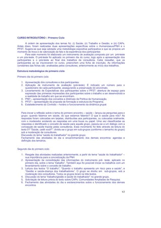 63
CURSO INTRODUTÓRIO – Primeiro Ciclo
A ordem de apresentação dos temas foi: (i) Saúde; (ii) Trabalho e Gestão; e (iii) CAPs.
Antes disso, foram realizadas duas apresentações específicas sobre o Humanizasus/PNH e o
PFST. Sugere-se que seja adotada uma metodologia expositiva participativa e que se propicie um
momento de troca e de valorização da fala e da experiência dos participantes
Para este momento foi elaborado um instrumento de avaliação composto por um pré-teste
e um pós-teste. O pré-teste foi aplicado no primeiro dia do curso, logo após a apresentação dos
participantes e o pós-teste ao final dos trabalhos de consultoria. Cabe ressaltar, que os
participantes ao se inscreverem no curso, preenchem uma ficha de inscrição. As informações
constantes das fichas são analisadas pelos consultores, anteriormente ao início dos trabalhos.
Estrutura metodológica do primeiro ciclo
Primeiro dia do primeiro ciclo
1. Apresentação dos consultores e dos participantes.
2. Aplicação de instrumento de avaliação (pré-teste): É indicado um número para o
questionário de cada participante, assegurando a preservação do anonimato.
3. Levantamento de Expectativas dos participantes sobre o PFST: abertura de espaço para
expressão das primeiras impressões dos participantes sobre o trabalho a ser desenvolvido e
a realidade de trabalho em que se encontram.
4. PNH – apresentação dos conceitos e diretrizes da Política de Humanização.
5. PFST – apresentação da proposta de formação e estrutura do Programa.
6. Estabelecimento do Contrato – horário e funcionamento da dinâmica grupal.
Para iniciar a reflexão sobre o tema do primeiro encontro – saúde – lançou-se perguntas para o
grupo: quando falamos em saúde, do que estamos falando? O que é saúde para nós? As
respostas foram colocadas em tarjetas, distribuídas aos participantes, ou colocadas oralmente,
com o moderador anotando as respostas em uma lousa ou papel. Uma vez classificadas as
respostas e identificado o conceito de saúde para aquele grupo, passou-se a um diálogo com a
concepção de saúde trazida pelas consultoras. Esse movimento foi feito através da leitura do
texto 01 “Saúde, cadê você?”: dividiu-se o grupo em sub-grupos (conforme o tamanho do grupo)
sob a moderação de consultores.
Discussão do tema “saúde do trabalhador” no grande grupo.
Fechamento das atividades do dia e encaminhamento dos demais encontros: agendas e
definição dos temários.
Segundo dia do primeiro ciclo
1. Resgate das atividades realizadas anteriormente, a partir do tema “saúde do trabalhador” –
sua importância para a concretização da PNH
2. Apresentação da consolidação das informações do instrumento pré- teste, aplicado no
primeiro dia, sobre o tema “trabalho”. Também aqui foi possível iniciar os trabalhos com um
levantamento sobre o conceito de trabalho.
3. Leitura dos textos “O trabalho”; “Quando o trabalho apresenta um risco para a saúde”; e
“Gestão e saúde-doença dos trabalhadores”. O grupo se dividiu em sub-grupos, sob a
moderação dos consultores. Todos os grupos leram os três textos.
4. Discussão do tema “trabalho/gestão e saúde do trabalhador” no grande grupo.
5. Solicitação de leitura prévia do texto sobre CAPs: Comunidades Ampliadas de Pesquisa.
6. Fechamento das atividades do dia e esclarecimentos sobre o funcionamento dos demais
encontros
 