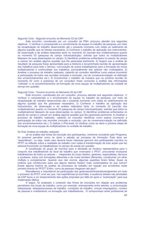 65
Segundo Ciclo - Segundo encontro do Momento 02 da CAP
Este encontro, coordenado por um consultor da PNH, procurou atender aos seguintes
objetivos: 1) Verificar a compreensão e o envolvimento da equipe no trabalho de pesquisa, por meio
da recapitulação do trabalho desenvolvido até o presente momento com vistas ao realimento de
alguma questão que se fizesse necessária; 2) Conhecer o trabalho de aplicação dos instrumentos,
de observação e de análise realizados tanto no momento 02 (reunião dos multiplicadores) quanto
no momento 03 (pesquisa de campo individual/dupla): solicitar que todos os multiplicadores
falassem de suas observações no campo; 3) Identificar problemas enfrentados no estudo de campo
e colocar em análise alguma questão que lhe parecesse pertinente; 4) Sugerir que a análise do
resultado da pesquisa fosse apresentada para a diretoria e encaminhada reunião de apresentação
dos trabalhos para todo o Serviço, convocação de outros trabalhadores para a formação de novos
multiplicadores e continuidade nos trabalhos, principalmente dos setores não investigados; 5)
Analisar o processo de trabalho realizado, cabendo ao consultor identificar como estava ocorrendo
a participação de todos nas reuniões (inclusão e exclusão; uso de consensos/votação na definição
dos encaminhamentos etc.); 6) Encaminhar o trabalho de maneira que na próxima reunião do
momento 02 (com a presença de um consultor) fosse concluída a análise das informações
“colhidas” e os encaminhamentos da formação de nova equipe de multiplicadores da unidade de
serviço em questão.
Segundo Ciclo - Terceiro encontro do Momento 02 da CAP
Este encontro, coordenado por um consultor, procurou atender aos seguintes objetivos: 1)
Verificar a compreensão e o envolvimento da equipe no trabalho de pesquisa, por meio da
recapitulação do trabalho desenvolvido até o presente momento com vistas ao realinhamento de
alguma questão que lhe parecesse necessário; 2) Conhecer o trabalho de aplicação dos
instrumentos, de observação e de análise realizados tanto no momento 02 (reunião dos
multiplicadores) quanto no momento 03 (pesquisa de campo individual/dupla): solicitar que todos os
multiplicadores falassem de suas observações no campo; 3) Identificar problemas enfrentados no
estudo de campo e colocar em análise alguma questão que lhe parecesse pertinente; 4) Analisar o
processo de trabalho realizado, cabendo ao consultor identificar como estava ocorrendo a
participação de todos nas reuniões (inclusão e exclusão; uso de consensos/votação na definição
dos encaminhamentos etc.); 5) Aplicar o Pós-teste; 6) Verificar como se daria a próxima etapa de
formação de nova equipe de multiplicadores na unidade de trabalho.
Ao final: Análise do trabalho realizado
Já na análise das fichas de inscrição dos participantes, conforme concebido pelo Programa,
foi possível perceber como se daria a adesão ao processo de formação. Esta deve ser
“espontânea”, ou seja, neste caso deveria haver interesse genuíno dos participantes inscritos no
PFST na reflexão sobre a realidade de trabalho com vistas à transformação de tudo aquilo que faz
adoecer/incomodar os trabalhadores no serviço de saúde em questão.
A constituição do grupo de inscritos para a atividade se mostrou representativa para o
conjunto dos trabalhadores do local de trabalho que vivenciaria o PFST, procurando incorporar
trabalhadores de todos os setores – integrantes do corpo diretivo, gestores, especialistas, técnicos
e auxiliares, todos com formações diferentes e de níveis também diferentes, constituindo um olhar
múltiplo e complementar. Quando isso não ocorria, algumas questões foram feitas: Quais os
motivos que contribuíram para que alguns setores fossem mais contemplados do que outros?
Existe alguma história de análise de processos de trabalho em relação aos envolvidos neste
primeiro evento do PFST? Enfim, como as pessoas chegaram até aqui?
Ressaltamos a importância da participação dos gestores/administradores/gerentes em todo
o processo do PFST uma vez que, nas experiências já ocorridas, a ausência desses nas atividades
da CAP levou a um emperramento das ações propostas por falta de apoio e “autorização” para sua
implantação efetiva.
A seguir, foi analisado o conteúdo das fichas de inscrições em relação aos problemas
percebidos nos locais de trabalho, como por exemplo: entrosamento entre setores, a comunicação
interpessoal, relações/processo de trabalho, condições de trabalho, vínculo empregatício, número
de pessoal e investimento na formação dos trabalhadores. O compromisso entre profissional de
 