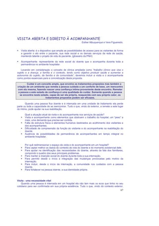 67
VISITA ABERTA E DIREITO À ACOMPANHANTE
Esther Albuquerque e Vera Figueiredo.
Visita aberta: é o dispositivo que amplia as possibilidades de acesso para os visitantes de forma
a garantir o elo entre o paciente, sua rede social e os demais serviços da rede de saúde,
mantendo latente o projeto de vida do paciente. (glossário da PNH)
Acompanhante: representante da rede social do doente que o acompanha durante toda a
permanência no ambiente hospitalar.
Levando em consideração o conceito de clínica ampliada como “trabalho clínico que visa o
sujeito e a doença, a família e o contexto, tendo como objetivo produzir saúde e aumentar a
autonomia do sujeito, da família e da comunidade”, devemos incluir a visita e o acompanhante
como pontos essenciais para a concretização desta proposta.
Cuidar é um conceito amplo, que envolve os tratamentos propostos mas também a
criação de um ambiente que remeta a pessoa cuidada a um conforto de base, um reencontro
com ela mesma, fazendo nascer uma confiança íntima proveniente deste encontro. Remeter
a pessoa a este estado de confiança é uma qualidade do cuidar. Somente quando a pessoa
se encontra neste estado, capaz de ser ela própria, reaquecida com seu próprio calor, os
tratamentos propostos podem ser eficazes.
Quando uma pessoa fica doente e é internada em uma unidade de tratamento ela perde
parte ou toda a capacidade de se reencontrar. Tudo o que, vindo do exterior, a remete a este lugar
do íntimo, pode ajudar na sua reabilitação.
Qual a situação atual da visita e do acompanhante nos serviços de saúde?
Visita e acompanhante como elementos que obstruem o trabalho do hospital, um “peso” a
mais, uma demanda que precisa ser contida.
Falta de estrutura física e elementos humanos destinados ao acolhimento dos visitantes e
dos acompanhantes.
Dificuldade de compreensão da função do visitante e do acompanhante na reabilitação do
doente.
Ausência de possibilidades de permanência de acompanhantes em tempo integral no
ambiente hospitalar.
Por quê redimensionar o espaço da visita e do acompanhante em um hospital?
Para captar melhor os dados do contexto de vida do doente e do momento existencial dele.
Para ajudar na identificação das necessidades do doente, através da fala dos familiares,
compondo o quadro dos seus principais problemas.
Para manter a inserção social do doente durante toda a sua internação.
Para permitir desde o início a integração das mudanças provocadas pelo motivo da
internação.
Para incluir, desde o início da internação, a comunidade nos cuidados com a pessoa
doente.
Para fortalecer na pessoa doente, a sua identidade própria.
Visita : uma necessidade vital
Quando uma pessoa é internada em um hospital ela não tem mais os ecos que tinha no seu
cotidiano para ser confirmada em sua própria existência. Tudo o que, vindo do contexto exterior,
 