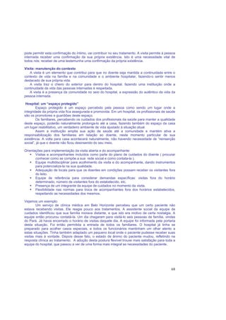 68
pode permitir esta confirmação do íntimo, vai contribuir no seu tratamento. A visita permite à pessoa
internada receber uma confirmação da sua própria existência. Isto é uma necessidade vital de
todos nós: receber de uma testemunha uma confirmação da própria existência.
Visita: manutenção do contexto
A visita é um elemento que contribui para que no doente seja mantida a continuidade entre o
contexto de vida na família e na comunidade e o ambiente hospitalar, fazendo-o sentir menos
destacado de sua própria vida.
A visita traz o cheiro do exterior para dentro do hospital, fazendo uma instituição onde a
continuidade da vida das pessoas internadas é respeitada.
A visita é a presença da comunidade no seio do hospital, a expressão do autêntico da vida da
pessoa internada.
Hospital: um “espaço protegido”
Espaço protegido é um espaço percebido pela pessoa como sendo um lugar onde a
integridade da própria vida fica assegurada e promovida. Em um hospital, os profissionais de saúde
são os promotores e guardiões deste espaço.
Os familiares, percebendo os cuidados dos profissionais da saúde para manter a qualidade
deste espaço, poderão naturalmente prolonga-lo até a casa, fazendo também do espaço da casa
um lugar reabilitativo, um verdadeiro ambiente de vida ajustado à situação atual.
Assim a instituição amplia sua ação de saúde até a comunidade e mantém ativa a
responsabilização dos familiares em relação ao doente, neste momento particular de sua
existência. A volta para casa acontecerá naturalmente, não havendo necessidade de “reinserção
social”, já que o doente não ficou desinserido do seu meio.
Orientações para implementação da visita aberta e do acompanhante:
Visitas e acompanhantes incluídos como parte do plano de cuidados do doente ( procurar
conhecer como se compõe a sua rede social e como contata-la ).
Equipe multidisciplinar para acolhimento da visita e do acompanhante, dando instrumentos
para potencializa-la na sua qualidade.
Adequação de locais para que os doentes em condições possam receber os visitantes fora
do leito.
Equipe de referência para considerar demandas específicas: visitas fora do horário
determinado, número de visitantes fora do estabelecido, etc.
Presença de um integrante da equipe de cuidados no momento da visita.
Flexibilidade nas normas para troca de acompanhantes fora dos horários estabelecidos,
respeitando as necessidades dos mesmos.
Vejamos um exemplo:
Um serviço de clínica médica em Belo Horizonte percebeu que um certo paciente não
estava recebendo visitas. Ele reagia pouco aos tratamentos. A assistente social da equipe de
cuidados identificou que sua família morava distante, e que isto era motivo de certa nostalgia. A
equipe então procurou contatá-la. Um dia chegaram para visitá-lo seis pessoas da família, vindas
do Pará. Já havia encerrado o horário de visitas daquele dia. A equipe foi informada pela portaria
desta situação. Foi então permitida a entrada de todos os familiares. O hospital já tinha se
preparado para acolher casos especiais, e todos os funcionários mantinham um olhar atento a
estas situações. Tinha também adaptado um pequeno local onde o paciente pudesse receber suas
visitas mais à vontade. Depois desse fato, o estado de ânimo do paciente mudou, refletindo na
resposta clínica ao tratamento. A adoção desta postura flexível trouxe mais satisfação para toda a
equipe do hospital, que passou a ver de uma forma mais integral as necessidades do paciente.
 