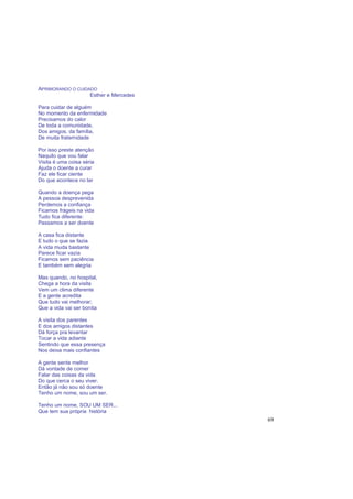 69
APRIMORANDO O CUIDADO
Esther e Mercedes
Para cuidar de alguém
No momento da enfermidade
Precisamos do calor
De toda a comunidade,
Dos amigos, da família,
De muita fraternidade
Por isso preste atenção
Naquilo que vou falar
Visita é uma coisa séria
Ajuda o doente a curar
Faz ele ficar ciente
Do que acontece no lar
Quando a doença pega
A pessoa desprevenida
Perdemos a confiança
Ficamos frágeis na vida
Tudo fica diferente:
Passamos a ser doente
A casa fica distante
E tudo o que se fazia
A vida muda bastante
Parece ficar vazia
Ficamos sem paciência
E também sem alegria
Mas quando, no hospital,
Chega a hora da visita
Vem um clima diferente
E a gente acredita
Que tudo vai melhorar;
Que a vida vai ser bonita
A visita dos parentes
E dos amigos distantes
Dá força pra levantar
Tocar a vida adiante
Sentindo que essa presença
Nos deixa mais confiantes
A gente sente melhor
Dá vontade de comer
Falar das coisas da vida
Do que cerca o seu viver.
Então já não sou só doente
Tenho um nome, sou um ser.
Tenho um nome, SOU UM SER...
Que tem sua própria história
 