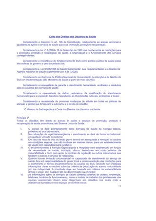 71
Carta dos Direitos dos Usuários da Saúde
Considerando o disposto no art. 196 da Constituição, relativamente ao acesso universal e
igualitário às ações e serviços de saúde para sua promoção, proteção e recuperação;
Considerando a Lei nº 8.080 de 19 de Setembro de 1990 que dispõe sobre as condições para
a promoção, proteção e recuperação da saúde, a organização e o funcionamento dos serviços
correspondentes;
Considerando a importância do fortalecimento do SUS como política pública de saúde pelas
três esferas de governo e pela sociedade civil;
Considerando a Lei 9.656/1998 da Saúde Suplementar, sua regulamentação e a criação da
Agência Nacional de Saúde Suplementar (Lei 9.961/2000);
Considerando as diretrizes da Política Nacional de Humanização da Atenção e da Gestão do
SUS em implementação pelo Ministério da Saúde a partir de maio de 2003;
Considerando a necessidade de garantir o atendimento humanizado, acolhedor e resolutivo
para os usuários dos serviços de saúde;
Considerando a necessidade de definir parâmetros de qualificação do atendimento
humanizado para a população brasileira respeitando as diversidades culturais, ambientais e locais;
Considerando a necessidade de promover mudanças de atitude em todas as práticas de
atenção e gestão que fortaleçam a autonomia e o direito do cidadão;
O Ministro da Saúde publica a Carta dos Direitos dos Usuários da Saúde.
Princípio 1º
Todos os cidadãos têm direito ao acesso às ações e serviços de promoção, proteção e
recuperação da saúde promovidos pelo Sistema Único de Saúde:
I. O acesso se dará prioritariamente pelos Serviços de Saúde da Atenção Básica,
próximas ao local de moradia;
II. Nas situações de urgência/emergência o atendimento se dará de forma incondicional,
em qualquer unidade do sistema;
III. Em caso de risco de vida ou lesão grave deverá ser assegurada a remoção do usuário
em condições seguras, que não implique em maiores danos, para um estabelecimento
de saúde com capacidade para recebê-lo;
IV. O encaminhamento à Atenção Especializada e Hospitalar será estabelecido em função
da necessidade de saúde, indicação clínica, levando-se em conta critérios de
vulnerabilidade e risco com apoio de centrais de regulação ou outros mecanismos que
facilitem o acesso a serviços de retaguarda;
V. Quando houver limitação circunstancial na capacidade de atendimento do serviço de
saúde, fica sob responsabilidade do gestor local a pronta resolução das condições para
o acolhimento e devido encaminhamento do usuário do SUS, devendo ser prestadas
informações claras ao usuário sobre os critérios de priorização do acesso na localidade
por ora indisponível. A prioridade deve ser baseada em critérios de vulnerabilidade
clínica e social, sem qualquer tipo de discriminação ou privilégio:
VI. As informações sobre os serviços de saúde contendo critérios de acesso, endereços,
telefones, horários de funcionamento, nome e horário de trabalho dos profissionais das
equipes assistenciais devem estar disponíveis aos cidadãos nos locais onde a
assistência é prestada e nos espaços de controle social;
 