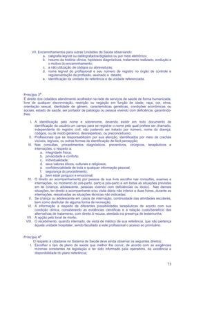 73
VII. Encaminhamentos para outras Unidades de Saúde observando:
a. caligrafia legível ou datilografados/digitados ou por meio eletrônico;
b. resumo da história clínica, hipóteses diagnósticas, tratamento realizado, evolução e
o motivo do encaminhamento;
c. a não utilização de códigos ou abreviaturas;
d. nome legível do profissional e seu número de registro no órgão de controle e
regulamentação da profissão, assinado e datado;
e. identificação da unidade de referência e da unidade referenciada.
Princípio 3º
É direito dos cidadãos atendimento acolhedor na rede de serviços de saúde de forma humanizada,
livre de qualquer discriminação, restrição ou negação em função de idade, raça, cor, etnia,
orientação sexual, identidade de gênero, características genéticas, condições econômicas ou
sociais, estado de saúde, ser portador de patologia ou pessoa vivendo com deficiência, garantindo-
lhes:
I. A identificação pelo nome e sobrenome, devendo existir em todo documento de
identificação do usuário um campo para se registrar o nome pelo qual prefere ser chamado,
independente do registro civil, não podendo ser tratado por número, nome da doença,
códigos, ou de modo genérico, desrespeitoso, ou preconceituoso;
II. Profissionais que se responsabilizem por sua atenção, identificados por meio de crachás
visíveis, legíveis, ou outras formas de identificação de fácil percepção;
III. Nas consultas, procedimentos diagnósticos, preventivos, cirúrgicos, terapêuticos e
internações, o respeito a:
a. integridade física;
b. privacidade e conforto;
c. individualidade;
d. seus valores éticos, culturais e religiosos;
e. confidencialidade de toda e qualquer informação pessoal;
f. segurança do procedimento;
g. bem estar psíquico e emocional;
IV. O direito ao acompanhamento por pessoa de sua livre escolha nas consultas, exames e
internações, no momento do pré-parto, parto e pós-parto e em todas as situações previstas
em lei (criança, adolescente, pessoas vivendo com deficiências ou idoso). Nas demais
situações, ter direito a acompanhante e/ou visita diária não inferior a duas horas, durante as
internações, ressalvadas as situações técnicas não indicadas;
V. Se criança ou adolescente em casos de internação, continuidade das atividades escolares,
bem como desfrutar de alguma forma de recreação;
VI. A informação a respeito de diferentes possibilidades terapêuticas de acordo com sua
condição clínica, considerando as evidências científicas e a relação custo/benefício das
alternativas de tratamento, com direito à recusa, atestado na presença de testemunha;
VII. A opção pelo local de morte;
VIII. O recebimento, quando internado, de visita de médico de sua referência, que não pertença
àquela unidade hospitalar, sendo facultado a este profissional o acesso ao prontuário.
Princípio 4º
O respeito à cidadania no Sistema de Saúde deve ainda observar os seguintes direitos:
I. Escolher o tipo de plano de saúde que melhor lhe convir, de acordo com as exigências
mínimas constantes na legislação e ter sido informado pela operadora, da existência e
disponibilidade do plano referência;
 
