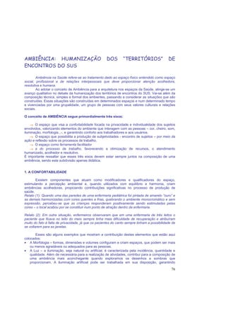 76
AMBIÊNCIA: HUMANIZAÇÃO DOS “TERRITÓRIOS” DE
ENCONTROS DO SUS
Ambiência na Saúde refere-se ao tratamento dado ao espaço físico entendido como espaço
social, profissional e de relações interpessoais que deve proporcionar atenção acolhedora,
resolutiva e humana.
Ao adotar o conceito de Ambiência para a arquitetura nos espaços da Saúde, atinge-se um
avanço qualitativo no debate da humanização dos territórios de encontros do SUS. Vai-se além da
composição técnica, simples e formal dos ambientes, passando a considerar as situações que são
construídas. Essas situações são construídas em determinados espaços e num determinado tempo
e vivenciadas por uma grupalidade, um grupo de pessoas com seus valores culturais e relações
sociais.
O conceito de AMBIÊNCIA segue primordialmente três eixos:
→→→→→→→→ O espaço que visa a confortabilidade focada na privacidade e individualidade dos sujeitos
envolvidos, valorizando elementos do ambiente que interagem com as pessoas – cor, cheiro, som,
iluminação, morfologia...-, e garantindo conforto aos trabalhadores e aos usuários.
→→→→→→→→ O espaço que possibilita a produção de subjetividades - encontro de sujeitos – por meio da
ação e reflexão sobre os processos de trabalho.
→→→→→→→→ O espaço como ferramenta facilitador
→→→→→→→→ a do processo de trabalho, favorecendo a otimização de recursos, o atendimento
humanizado, acolhedor e resolutivo.
É importante ressaltar que esses três eixos devem estar sempre juntos na composição de uma
ambiência, sendo esta subdivisão apenas didática.
1. A CONFORTABILIDADE
Existem componentes que atuam como modificadores e qualificadores do espaço,
estimulando a percepção ambiental e, quando utilizados com equilíbrio e harmonia, criam
ambiências acolhedoras, propiciando contribuições significativas no processo de produção de
saúde.
Relato (1): Quando uma das paredes de uma enfermaria pediátrica foi pintada de amarelo “ouro” e
as demais harmonizadas com cores quentes e frias, quebrando o ambiente monocromático e sem
expressão, percebeu-se que as crianças responderam positivamente sendo estimuladas pelas
cores – o local acabou por se constituir num ponto de atração dentro da enfermaria.
Relato (2): Em outra situação, enfermeiros observaram que em uma enfermaria de três leitos o
paciente que ficava no leito do meio sempre tinha mais dificuldade de recuperação e atribuíram
muito do fato à falta de privacidade, já que os pacientes do canto sempre tinham a possibilidade de
se voltarem para as janelas.
Esses são alguns exemplos que mostram a contribuição destes elementos que estão aqui
colocados:
• A Morfologia – formas, dimensões e volumes configuram e criam espaços, que podem ser mais
ou menos agradáveis ou adequados para as pessoas;
• A Luz – a iluminação, seja natural ou artificial, é caracterizada pela incidência, quantidade e
qualidade. Além de necessária para a realização de atividades, contribui para a composição de
uma ambiência mais aconchegante quando exploramos os desenhos e sombras que
proporcionam. A iluminação artificial pode ser trabalhada em sua disposição, garantindo
 