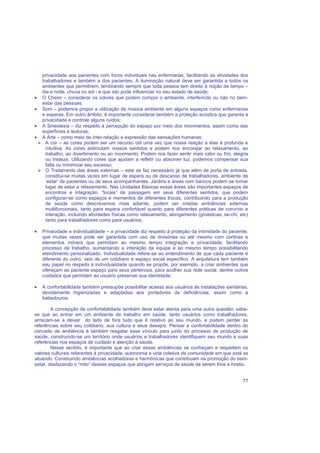 77
privacidade aos pacientes com focos individuais nas enfermarias, facilitando as atividades dos
trabalhadores e também a dos pacientes. A iluminação natural deve ser garantida a todos os
ambientes que permitirem, lembrando sempre que toda pessoa tem direito à noção de tempo –
dia e noite, chuva ou sol - e que isto pode influenciar no seu estado de saúde;
• O Cheiro – considerar os odores que podem compor o ambiente, interferindo ou não no bem-
estar das pessoas;
• Som – podemos propor a utilização de música ambiente em alguns espaços como enfermarias
e esperas. Em outro âmbito, é importante considerar também a proteção acústica que garanta a
privacidade e controle alguns ruídos;
• A Sinestesia – diz respeito à percepção do espaço por meio dos movimentos, assim como das
superfícies e texturas;
• A Arte – como meio de inter-relação e expressão das sensações humanas;
A cor – as cores podem ser um recurso útil uma vez que nossa reação a elas é profunda e
intuitiva. As cores estimulam nossos sentidos e podem nos encorajar ao relaxamento, ao
trabalho, ao divertimento ou ao movimento. Podem nos fazer sentir mais calor ou frio, alegria
ou tristeza. Utilizando cores que ajudam a refletir ou absorver luz, podemos compensar sua
falta ou minimizar seu excesso;
O Tratamento das áreas externas – este se faz necessário já que além de porta de entrada,
constitui-se muitas vezes em lugar de espera ou de descanso de trabalhadores, ambiente de
‘estar’ de pacientes ou de seus acompanhantes. Jardins e áreas com bancos podem se tornar
lugar de estar e relaxamento. Nas Unidades Básicas essas áreas são importantes espaços de
encontros e integração, “locais” de passagem em seus diferentes sentidos, que podem
configurar-se como espaços e momentos de diferentes trocas, contribuindo para a produção
de saúde como descrevemos mais adiante, podem ser criadas ambiências externas
multifuncionais, tanto para espera confortável quanto para diferentes práticas de convívio e
interação, incluindo atividades físicas como relaxamento, alongamento (ginásticas, tai-chi, etc)
tanto para trabalhadores como para usuários;
• Privacidade e individualidade – a privacidade diz respeito à proteção da intimidade do paciente,
que muitas vezes pode ser garantida com uso de divisórias ou até mesmo com cortinas e
elementos móveis que permitam ao mesmo tempo integração e privacidade, facilitando
processo de trabalho, aumentando a interação da equipe e ao mesmo tempo possibilitando
atendimento personalizado. Individualidade refere-se ao entendimento de que cada paciente é
diferente do outro, veio de um cotidiano e espaço social especifico. A arquitetura tem também
seu papel no respeito à individualidade quando se propõe, por exemplo, a criar ambientes que
ofereçam ao paciente espaço para seus pertences, para acolher sua rede social, dentre outros
cuidados que permitam ao usuário preservar sua identidade;
• A confortabilidade também pressupõe possibilitar acesso aos usuários às instalações sanitárias,
devidamente higienizadas e adaptadas aos portadores de deficiências, assim como a
bebedouros.
A concepção de confortabilidade também deve estar atenta para uma outra questão: sabe-
se que ao entrar em um ambiente de trabalho em saúde, tanto usuários como trabalhadores,
arriscam-se a deixar do lado de fora tudo que é relativo ao seu mundo, e podem perder as
referências sobre seu cotidiano, sua cultura e seus desejos. Pensar a confortabilidade dentro do
conceito de ambiência é também resgatar esse vínculo para junto do processo de produção de
saúde, construindo-se um território onde usuários e trabalhadores identifiquem seu mundo e suas
referências nos espaços de cuidado e atenção à saúde.
Nesse sentido, é importante que ao criar essas ambiências se conheçam e respeitem os
valores culturais referentes à privacidade, autonomia e vida coletiva da comunidade em que está se
atuando. Construindo ambiências acolhedoras e harmônicas que contribuam na promoção do bem-
estar, desfazendo o “mito” desses espaços que abrigam serviços de saúde de serem frios e hostis.
 