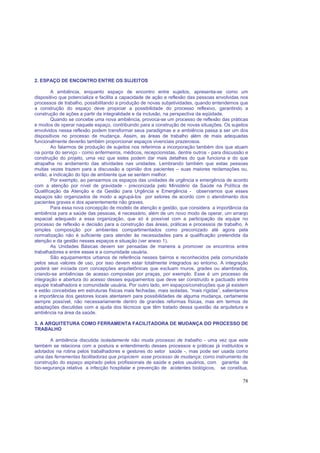 78
2. ESPAÇO DE ENCONTRO ENTRE OS SUJEITOS
A ambiência, enquanto espaço de encontro entre sujeitos, apresenta-se como um
dispositivo que potencializa e facilita a capacidade de ação e reflexão das pessoas envolvidas nos
processos de trabalho, possibilitando a produção de novas subjetividades, quando entendemos que
a construção do espaço deve propiciar a possibilidade do processo reflexivo, garantindo a
construção de ações a partir da integralidade e da inclusão, na perspectiva da eqüidade.
Quando se concebe uma nova ambiência, provoca-se um processo de reflexão das práticas
e modos de operar naquele espaço, contribuindo para a construção de novas situações. Os sujeitos
envolvidos nessa reflexão podem transformar seus paradigmas e a ambiência passa a ser um dos
dispositivos no processo de mudança. Assim, as áreas de trabalho além de mais adequadas
funcionalmente deverão também proporcionar espaços vivenciais prazerosos.
Ao falarmos de produção de sujeitos nos referimos a incorporação também dos que atuam
na ponta do serviço - como enfermeiros, médicos, recepcionistas, dentre outros - para discussão e
construção do projeto, uma vez que estes podem dar mais detalhes do que funciona e do que
atrapalha no andamento das atividades nas unidades. Lembrando também que estas pessoas
muitas vezes trazem para a discussão a opinião dos pacientes – suas maiores reclamações ou,
então, a indicação do tipo de ambiente que se sentem melhor.
Por exemplo, ao pensarmos os espaços das unidades de urgência e emergência de acordo
com a atenção por nível de gravidade - preconizada pelo Ministério da Saúde na Política de
Qualificação da Atenção e da Gestão para Urgência e Emergência - observamos que esses
espaços são organizados de modo a agrupá-los por setores de acordo com o atendimento dos
pacientes graves e dos aparentemente não graves.
Para essa nova concepção de modelo de atenção e gestão, que considera a importância da
ambiência para a saúde das pessoas, é necessário, além de um novo modo de operar, um arranjo
espacial adequado a essa organização, que só é possível com a participação da equipe no
processo de reflexão e decisão para a construção das áreas, práticas e processos de trabalho. A
simples composição por ambientes compartimentados como preconizado até agora pela
normatização não é suficiente para atender às necessidades para a qualificação pretendida da
atenção e da gestão nesses espaços e situação (ver anexo 1).
As Unidades Básicas devem ser pensadas de maneira a promover os encontros entre
trabalhadores e entre esses e a comunidade usuária.
São equipamentos urbanos de referência nesses bairros e reconhecidos pela comunidade
pelos seus valores de uso, por isso devem estar totalmente integrados ao entorno. A integração
poderá ser iniciada com concepções arquitetônicas que excluam muros, grades ou alambrados,
criando-se ambiências de acesso compostas por praças, por exemplo. Esse é um processo de
integração e abertura do acesso desses equipamentos que deve ser construído e pactuado entre
equipe trabalhadora e comunidade usuária. Por outro lado, em espaços/construções que já existem
e estão concebidas em estruturas físicas mais fechadas, mais isoladas, “mais rígidas”, salientamos
a importância dos gestores locais atentarem para possibilidades de alguma mudança, certamente
sempre possível, não necessariamente dentro de grandes reformas físicas, mas em termos de
adaptações discutidas com a ajuda dos técnicos que têm tratado dessa questão da arquitetura e
ambiência na área da saúde.
3. A ARQUITETURA COMO FERRAMENTA FACILITADORA DE MUDANÇA DO PROCESSO DE
TRABALHO
A ambiência discutida isoladamente não muda processo de trabalho - uma vez que este
também se relaciona com a postura e entendimento desses processos e práticas já instituídos e
adotados na rotina pelos trabalhadores e gestores do setor saúde -, mas pode ser usada como
uma das ferramentas facilitadoras que propiciem esse processo de mudança; como instrumento de
construção do espaço aspirado pelos profissionais de saúde e pelos usuários, com garantia de
bio-segurança relativa a infecção hospitalar e prevenção de acidentes biológicos, se constitua,
 