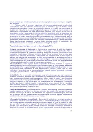 79
em um ambiente que vai além da arquitetura normativa e projetada exclusivamente para comportar
alta tecnologia.
Vejamos o relato de uma outra experiência: (3) A enfermaria da ortopedia foi reformulada
contemplando todos os ambientes necessários para a atividade a que se destina, porém,
concebendo e organizando o espaço de uma maneira diferente: os 10 leitos que anteriormente se
dividiam em 3 quartos, com espaços fragmentados, pouco otimizados e que inviabilizavam a
presença do acompanhante, hoje estão dispostos em um amplo salão, ao redor de um posto de
enfermagem central - separados por cortinas divisórias propiciando tanto a privacidade dos
usuários e seus acompanhantes, como a vigilância e fluidez ideais para o trabalho da enfermagem.
A otimização do espaço possibilitou o trabalho com uma equipe única e multiprofissional, além de
ter ampliado o espaço de acomodação, possibilitando a presença de acompanhantes. Foi também
desenvolvido um trabalho com cores e arte, que tornou o ambiente acolhedor e menos estressante.
Essas transformações conceituais somente foram possíveis devido à participação dos
trabalhadores e usuários no processo de discussão e construção do projeto.
A Ambiência e suas interfaces com outros dispositivos da PNH:
Trabalho com Equipe de Referência – Historicamente a assistência à saúde tem focado a
atenção às doenças, aos procedimentos e tarefas e não nos objetivos comuns de trabalho. Além da
organização do processo de trabalho em saúde ser a partir das profissões, valorizando o poder
corporativo e estimulando a luta por territórios. Dessa forma, o espaço deve contribuir para
repensar esse processo, favorecendo a integralidade da assistência com a preocupação da
atenção por avaliação de necessidades e níveis de complexidade. A arquitetura contribui ao
projetar salas multifuncionais ou espaços que sejam contíguos e agrupados, ao invés apenas de
compartimentos com usos específicos que consolidam verdadeiros “feudos” nos espaços de saúde
- a fragmentação do trabalho refletida na fragmentação do espaço.
Na Atenção Básica, esses espaços devem ser pensados de maneira a integrar as equipes de
trabalho que atuam numa mesma unidade, criando áreas que, além de multifuncionais, possam ser
compartilhadas pelas equipes, como por exemplo os espaços de acolhimento da entrada, as áreas
de encontros entre trabalhadores e entre trabalhadores e usuários. Temos cada vez mais
reafirmado a importância de se criarem/adaptarem espaços coletivos destinados a reuniões,
orientações, palestras, oficinas e outros equivalentes.
Visita Aberta – faz-se necessário a incorporação nos projetos, de espaços que sejam capazes de
acolher os visitantes. É importante que o visitante não seja mais recebido por um portão gradeado e
com horários rígidos de visita, mas que exista para ele um espaço de espera - uma recepção e
ambiente de escuta. O espaço pretendido difere em muito do acesso que tem hoje o visitante na
maioria dos serviços – que muitas vezes são extremamente frios e degradados. É importante
também que tanto o visitante quanto o acompanhante tenham acesso fácil a sanitários
adequadamente higienizados e bebedouros. Podemos pensar também em salas onde o paciente
em condição possa receber visita fora do leito.
Direito à Acompanhante – não basta garantir o direito à acompanhante, é preciso que existam
espaços capazes de acolhê-los, nos diversos ambientes das unidades. Por exemplo: nos pronto
socorros, nos serviços de SADT, nas enfermarias, nas esperas dos centros cirúrgicos, nas UTIs
etc, de maneira que eles possam também ter momentos de encontros, diálogos, relaxamento e
entretenimento, como assistir televisão ou ouvir música.
Informação, Sinalização e Acessibilidade – Os serviços de saúde devem contemplar projetos de
sinalização e placas de informação de toda ordem, e também facilitação física para acesso, que
não excluam pessoas com deficiência visual ou que usem cadeiras de rodas ou muletas ou ainda
que não saibam ler, que tenham linguagem clara e representativa, identificando os espaços e suas
funções. Essa comunicação já deve começar no entorno, na cidade, nos próprios territórios de
áreas de abrangência de unidades básicas locais, implementando e informando sobre vias de
 