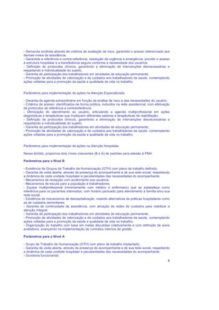 8
- Demanda acolhida através de critérios de avaliação de risco, garantido o acesso referenciado aos
demais níveis de assistência;
- Garantida a referência e contra-referência, resolução da urgência e emergência, provido o acesso
à estrutura hospitalar e a transferência segura conforme a necessidade dos usuários;
- Definição de protocolos clínicos, garantindo a eliminação de intervenções desnecessárias e
respeitando a individualidade do sujeito;
- Garantia de participação dos trabalhadores em atividades de educação permanente;
- Promoção de atividades de valorização e de cuidados aos trabalhadores da saúde, contemplando
ações voltadas para a promoção da saúde e qualidade de vida no trabalho.
Parâmetros para implementação de ações na Atenção Especializada:
- Garantia de agenda extraordinária em função da análise de risco e das necessidades do usuário;
- Critérios de acesso: identificados de forma pública, incluídos na rede assistencial, com efetivação
de protocolos de referência e contrareferência;
- Otimização do atendimento ao usuário, articulando a agenda multiprofissional em ações
diagnósticas e terapêuticas que impliquem diferentes saberes e terapêuticas de reabilitação;
- Definição de protocolos clínicos, garantindo a eliminação de intervenções desnecessárias e
respeitando a individualidade do sujeito;
- Garantia de participação dos trabalhadores em atividades de educação permanente;
- Promoção de atividades de valorização e de cuidados aos trabalhadores da saúde, contemplando
ações voltadas para a promoção da saúde e qualidade de vida no trabalho.
Parâmetros para implementação de ações na Atenção Hospitalar
Nesse âmbito, propomos dois níveis crescentes (B e A) de padrões para adesão à PNH:
Parâmetros para o Nível B
- Existência de Grupos de Trabalho de Humanização (GTH) com plano de trabalho definido;
- Garantia de visita aberta, através da presença do acompanhante e de sua rede social, respeitando
a dinâmica de cada unidade hospitalar e peculiaridades das necessidades do acompanhante;
- Mecanismos de recepção com acolhimento aos usuários;
- Mecanismos de escuta para a população e trabalhadores;
- Equipe multiprofissional (minimamente com médico e enfermeiro) que se estabeleça como
referência para os pacientes internados, com horário pactuado para atendimento à família e/ou sua
rede social;
- Existência de mecanismos de desospitalização, visando alternativas às práticas hospitalares como
as de cuidados domiciliares;
- Garantia de continuidade de assistência, com ativação de redes de cuidados para viabilizar a
atenção integral;
- Garantia de participação dos trabalhadores em atividades de educação permanente;
- Promoção de atividades de valorização e de cuidados aos trabalhadores da saúde, contemplando
ações voltadas para a promoção da saúde e qualidade de vida no trabalho;
- Organização do trabalho com base em metas discutidas coletivamente e com definição de eixos
avaliativos, avançando na implementação de contratos internos de gestão.
Parâmetros para o Nível A
- Grupo de Trabalho de Humanização (GTH) com plano de trabalho implantado;
- Garantia de visita aberta, através da presença do acompanhante e de sua rede social, respeitando
a dinâmica de cada unidade hospitalar e peculiaridades das necessidades do acompanhante;
- Ouvidoria funcionando;
 
