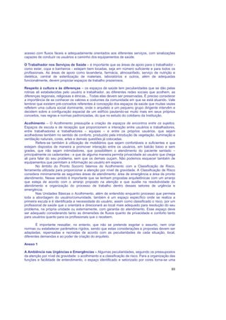 80
acesso com fluxos fáceis e adequadamente orientados aos diferentes serviços, com sinalizações
capazes de conduzir os usuários a caminho dos equipamentos de saúde.
O Trabalhador nos Serviços de Saúde – é importante que as áreas de apoio para o trabalhador -
como estar, copa e banheiros - estejam bem locadas, seja em número suficiente e para todos os
profissionais. As áreas de apoio como lavanderia, farmácia, almoxarifado, serviço de nutrição e
dietética, central de esterilização de materiais, laboratórios e outros, além de adequadas
funcionalmente, devem propiciar espaços de trabalho prazerosos.
Respeito à cultura e às diferenças – os espaços de saúde tem peculiaridades que se dão pelas
rotinas ali estabelecidas pelo usuário e trabalhador, as diferentes redes sociais que acolhem, as
diferenças regionais, religiosas e étnicas... Todas elas devem ser preservadas. É preciso considerar
a importância de se conhecer os valores e costumes da comunidade em que se está atuando. Vale
lembrar que existem pré-conceitos referentes à concepção dos espaços da saúde que muitas vezes
refletem uma cultura social dominante, onde o arquiteto e um pequeno grupo dirigente intervêm e
decidem sobre a configuração espacial de um edifício pautando-se muito mais em seus próprios
conceitos, nas regras e normas padronizadas, do que no estudo do cotidiano da Instituição.
Acolhimento – O Acolhimento pressupõe a criação de espaços de encontros entre os sujeitos.
Espaços de escuta e de recepção que proporcionem a interação entre usuários e trabalhadores,
entre trabalhadores e trabalhadores – equipes – e entre os próprios usuários, que sejam
acolhedores também no sentido de conforto, produzido pela introdução de vegetação, iluminação e
ventilação naturais, cores, artes e demais questões já colocadas.
Refere-se também à utilização de mobiliários que sejam confortáveis e suficientes e que
estejam dispostos de maneira a promover interação entre os usuários, em balcão baixo e sem
grades, que não sejam intimidadores, que possibilitem o atendimento do paciente sentado –
principalmente os cadeirantes - e que de alguma maneira permita privacidade ao usuário que chega
ali para falar do seu problema, sem que os demais ouçam. Não podemos esquecer também de
equipamentos que permitam a informação ao usuário em espera.
No âmbito do Pronto Socorro falamos do Acolhimento com a Classificação de Risco,
ferramenta utilizada para proporcionar a atenção por nível de gravidade. A Classificação de Risco
considera minimamente as seguintes áreas de atendimento: área de emergência e área de pronto
atendimento. Nesse sentido é importante que se tenham propostas arquitetônicas com um arranjo
que esteja de acordo com o arranjo proposto na atenção e que auxilie na resolutividade do
atendimento e organização do processo de trabalho dentro desses setores de urgência e
emergência.
Nas Unidades Básicas o Acolhimento, além de entendido enquanto processo que permeia
toda a abordagem do usuário/comunidade, também é um espaço específico onde se realiza a
primeira escuta e é identificada a necessidade do usuário, assim como classificado o risco, por um
profissional de saúde que o orientará e direcionará ao local mais adequado para resolução do seu
problema, na própria unidade ou externamente, com garantia do atendimento. Esse espaço deve
ser adequado considerando tanto as dimensões de fluxos quanto de privacidade e conforto tanto
para usuários quanto para os profissionais que o recebem.
É importante ressaltar, no entanto, que não se pretende esgotar o assunto, nem criar
normas ou estabelecer parâmetros rígidos, sendo que estas considerações e propostas devem ser
adaptadas, repensadas e recriadas de acordo com as peculiaridades de cada situação, local,
diferentes demandas e ao poder de criação do arquiteto.
Anexo 1
A Ambiência nas Urgências e Emergências – Algumas peculiaridades, seguindo os pressupostos
da atenção por nível de gravidade: o acolhimento e a classificação de risco. Para a organização das
funções e facilidade de entendimento, o espaço identificado e setorizado por cores torna-se uma
 
