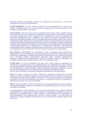 81
ferramenta eficiente de sinalização, podendo ser caracterizado por dois eixos: o vermelho da
emergência e o azul do pronto atendimento:
O EIXO VERMELHO: No eixo vermelho propõe-se uma direcionalidade que se relaciona ao
cuidado do paciente grave com um agrupamento composto por três áreas principais: a área
vermelha, a área amarela e a área verde.
Área Vermelha: nesta área está a sala de emergência onde muitas vezes a ambiência não é
considerada, uma vez que se pretende o atendimento de alta gravidade e a tecnologia é colocada
como único elemento que compõe o espaço. Porém, questões de cor, cheiro, luz e aeração, são
importantes principalmente para o trabalhador que vivencia esse espaço sob grande estresse.
Devem ser considerados também próximos à emergência espaços de apoio - estar e copa - para os
trabalhadores. Boxes especiais para procedimentos invasivos ou para atendimento de crianças que
constituem ferramenta importante para otimização de recursos tecnológicos, melhora do padrão de
assepsia e evitam situações constrangedoras e traumáticas. É importante nessa área uma ligação
e comunicação eficiente com o espaço prévio de acolhimento, garantindo a informação aos
acompanhantes sobre a situação dos pacientes que aí se encontram, uma vez que esta é uma área
de recuperação da vida e intervenção, não sendo adequado a presença do acompanhante.
Área Amarela e Área Verde: são compostas por sala de retaguarda (para pacientes em
estabilização, críticos ou semicríticos) e sala de observação, respectivamente. Em ambas as áreas
observa-se a necessidade da aplicação equilibrada e harmônica das cores, cuidado de tratamento
com a iluminação artificial, proporcionando iluminação natural, prevendo cuidadosamente
mobiliários, poltronas para acompanhantes, cortinas ou divisórias, posto de enfermagem que
possibilite a visão de todos os leitos, pontos de som e TV, e trabalhar o aroma.
O EIXO AZUL: É o eixo dos pacientes com menor risco. Sendo focado seu atendimento no
acolhimento e na classificação de risco, estabelecendo-se uma metodologia para melhor entender
as reais necessidades dos usuários, sejam elas de ordem físicas, orgânicas ou subjetivas, uma vez
que acreditamos que a urgência também é definida socialmente. Nos casos de urgência o usuário
por meio da identificação do risco é imediatamente encaminhado à assistência médica.
Portanto, esse eixo possui minimamente dois planos de atendimentos a ele relacionados:
Plano 1: Aí estão os espaços de espera, acolhimento e atendimento administrativo. Esta área
deverá ser ampla e confortável, integrada ao entorno (ligando interior e exterior), onde todos os
componentes já citados sejam exaltados. Constitui-se de uma área central focada no acolhimento
que objetiva a escuta das necessidades dos usuários, a orientação de fluxos e a priorização do
atendimento de acordo com o grau de gravidade.
Plano 2: Área de assistência, apoio e procedimentos do pronto atendimento, que deve ressaltar o
acompanhante presente, respeito à individualidade e necessidades do paciente, com fluxos claros,
informação e sinalização.
A caracterização por cores é adotada por ser uma ferramenta eficiente para a clareza e facilidade
de entendimento na organização do espaço. Portanto é recomendada a utilização de cores que
identifiquem as respectivas áreas e eixos, baseado no sistema adotado pela classificação de
risco/vulnerabilidade. Esta utilização pode ser feita de formas variadas – as cores podem ser
utilizadas em pequenos detalhes, numa faixa no piso, em uma parede do ambiente, alguma marca
no teto, etc.
 